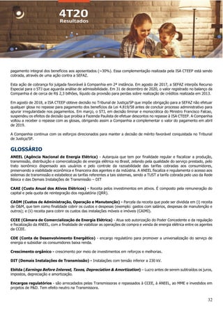 32
pagamento integral dos benefícios aos aposentados (~30%). Essa complementação realizada pela ISA CTEEP está sendo
cobrada, através de uma ação contra a SEFAZ.
Esta ação de cobrança foi julgada favorável à Companhia em 2ª instância. Em agosto de 2017, a SEFAZ interpôs Recurso
Especial para o STJ que aguarda análise de admissibilidade. Em 31 de dezembro de 2020, o valor registrado no balanço da
Companhia é de cerca de R$ 2,3 bilhões, líquido da provisão para perdas sobre realização de créditos realizada em 2013.
Em agosto de 2018, a ISA CTEEP obteve decisão no Tribunal de Justiça/SP que impõe obrigação para a SEFAZ não efetuar
qualquer glosa no repasse para pagamento dos benefícios da Lei 4.819/58 antes de concluir processo administrativo para
apurar irregularidade nos pagamentos. Em março, o STJ, em decisão liminar e monocrática do Ministro Francisco Falcao,
suspendeu os efeitos da decisão que proibia a Fazenda Paulista de efetuar descontos no repasse à ISA CTEEP. A Companhia
voltou a receber o repasse com as glosas, obrigando assim a Companhia a complementar o valor do pagamento em abril
de 2019.
A Companhia continua com os esforços direcionados para manter a decisão de mérito favorável conquistada no Tribunal
de Justiça/SP.
GLOSSÁRIO
ANEEL (Agência Nacional de Energia Elétrica) - Autarquia que tem por finalidade regular e fiscalizar a produção,
transmissão, distribuição e comercialização de energia elétrica no Brasil, zelando pela qualidade do serviço prestado, pelo
trato isonômico dispensado aos usuários e pelo controle da razoabilidade das tarifas cobradas aos consumidores,
preservando a viabilidade econômica e financeira dos agentes e da indústria. A ANEEL fiscaliza e regulamenta o acesso aos
sistemas de transmissão e estabelece as tarifas referentes a tais sistemas, sendo a TUST a tarifa cobrada pelo uso da Rede
Básica e das Demais Instalações de Transmissão – DIT
CAAE (Custo Anual dos Ativos Elétricos) - Receita pelos investimentos em ativos. É composto pela remuneração do
capital e pela quota de reintegração dos regulatória (QRR).
CAOM (Custos de Administração, Operação e Manutenção) - Parcela da receita que pode ser dividida em (i) receita
de O&M, que tem como finalidade cobrir os custos e despesas (exemplo: gastos com salários, despesas de manutenção e
outros); e (ii) receita para cobrir os custos das instalações móveis e imóveis (CAIMI).
CCEE (Câmara de Comercialização de Energia Elétrica) - Atua sob autorização do Poder Concedente e da regulação
e fiscalização da ANEEL, com a finalidade de viabilizar as operações de compra e venda de energia elétrica entre os agentes
da CCEE.
CDE (Conta de Desenvolvimento Energético) - encargo regulatório para promover a universalização do serviço de
energia e subsidiar os consumidores baixa renda.
Crescimento orgânico - crescimento por meio de investimentos em reforços e melhorias.
DIT (Demais Instalações de Transmissão) - Instalações com tensão inferior a 230 kV.
Ebitda (Earnings Before Interest, Taxes, Depreciation & Amortization) – Lucro antes de serem subtraídos os juros,
impostos, depreciação e amortização.
Encargos regulatórios - são arrecadados pelas Transmissoras e repassados à CCEE, à ANEEL, ao MME e investidos em
projetos de P&D. Tem efeito neutro na Transmissora.
 