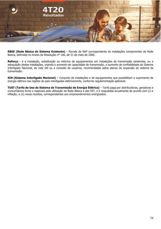 34
RBSE (Rede Básica do Sistema Existente) - Parcela da RAP correspondente às instalações componentes da Rede
Básica, definidas no Anexo da Resolução nº 166, de 31 de maio de 2000.
Reforço - é a instalação, substituição ou reforma de equipamentos em instalações de transmissão existentes, ou a
adequação destas instalações, visando o aumento de capacidade de transmissão, o aumento de confiabilidade do Sistema
Interligado Nacional, de vida útil ou a conexão de usuários, recomendadas pelos planos de expansão do sistema de
transmissão.
SIN (Sistema Interligado Nacional) – Conjunto de instalações e de equipamentos que possibilitam o suprimento de
energia elétrica nas regiões do país interligadas eletricamente, conforme regulamentação aplicável.
TUST (Tarifa de Uso do Sistema de Transmissão de Energia Elétrica) – Tarifa paga por distribuidoras, geradoras e
consumidores livres e especiais pela utilização da Rede Básica e das DIT, e é reajustada anualmente de acordo com (i) a
inflação; e (ii) novas receitas, correspondentes aos empreendimentos energizados.
 