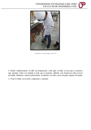 UNIVERSIDAD TECNOLÓGICA DEL PERÚ
FACULTAD DE INGENIERIA CIVIL
Ilustración 6: Fuente propia– LAB. UTP
4.- Retirar cuidadosamente el collar de compactación, evitar girar el collar; en caso que se encuentre
muy apretado, retirar con espátula el suelo que se encuentra adherido a los bordes por sobre el nivel
del molde; finalmente enrasar perfectamente la superficie de suelo a nivel del plano superior del molde
5.- Pesar el molde con el suelo compactado y enrasado
 