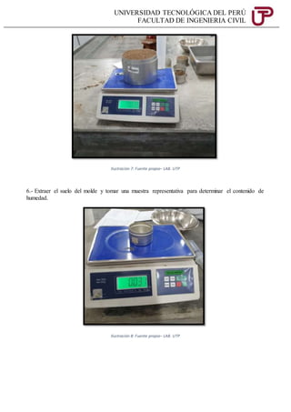 UNIVERSIDAD TECNOLÓGICA DEL PERÚ
FACULTAD DE INGENIERIA CIVIL
Ilustración 7: Fuente propia– LAB. UTP
6.- Extraer el suelo del molde y tomar una muestra representativa para determinar el contenido de
humedad.
Ilustración 8: Fuente propia– LAB. UTP
 