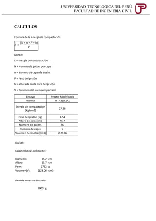 UNIVERSIDAD TECNOLÓGICA DEL PERÚ
FACULTAD DE INGENIERIA CIVIL
CALCULOS
Formulade la energíade compactación:
Donde:
E = Energía de compactación
N = Numerode golpesporcapa
n = Numerode capasde suelo
P = Pesodel pistón
h = Alturade caída libre del pistón
V = Volumendel suelocompactado
Ensayo Proctor Modificado
Norma NTP 339.141
Energía de compactación
(Kg/cm2)
27.36
Peso del pistón (Kg) 4.54
Altura de caída(cm) 45.7
Numero de golpes 56
Numero de capas 5
Volumendel molde (cm3) 2123.06
DATOS:
Característicasdel molde:
Diámetro: 15.2 cm
Altura: 11.7 cm
Peso: 2732 g
Volumen(V): 2123.06 cm3
Pesode muestrade suelo:
8000 g
𝐸 =
(𝑁 ∗ 𝑛 ∗ 𝑃 ∗ ℎ)
𝑉
 