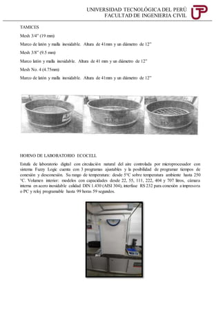 UNIVERSIDAD TECNOLÓGICA DEL PERÚ
FACULTAD DE INGENIERIA CIVIL
TAMICES
Mesh 3/4” (19 mm)
Marco de latón y malla inoxidable. Altura de 41mm y un diámetro de 12”
Mesh 3/8” (9.5 mm)
Marco latón y malla inoxidable. Altura de 41 mm y un diámetro de 12”
Mesh No. 4 (4.75mm)
Marco de latón y malla inoxidable. Altura de 41mm y un diámetro de 12”
HORNO DE LABORATORIO ECOCELL
Estufa de laboratorio digital con circulación natural del aire controlada por microprocesador con
sistema Fuzzy Logic cuenta con 3 programas ajustables y la posibilidad de programar tiempos de
conexión y desconexión. Su rango de temperatura: desde 5°C sobre temperatura ambiente hasta 250
°C. Volumen interior: modelos con capacidades desde 22, 55, 111, 222, 404 y 707 litros, cámara
interna en acero inoxidable calidad DIN 1.430 (AISI 304), interfase RS 232 para conexión a impresora
o PC y reloj programable hasta 99 horas 59 segundos.
 