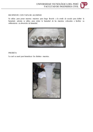 UNIVERSIDAD TECNOLÓGICA DEL PERÚ
FACULTAD DE INGENIERIA CIVIL
RECIPIENTE CON TAPA DE ALUMINIO
Se utiliza para poner nuestras muestras para luego llevarlo a la estufa de secado para definir la
humedad; además se utiliza para retirar la humedad de las muestras colocadas o facilitar su
enfriamiento en absorción de humedad.
PROBETA
La cual se usará para humedecer las distintas muestras.
 
