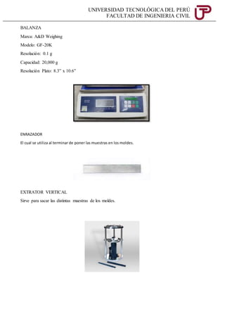 UNIVERSIDAD TECNOLÓGICA DEL PERÚ
FACULTAD DE INGENIERIA CIVIL
BALANZA
Marca: A&D Weighing
Modelo: GF-20K
Resolución: 0.1 g
Capacidad: 20,000 g
Resolución Plato: 8.3” x 10.6”
ENRAZADOR
El cual se utiliza al terminar de poner las muestras en los moldes.
EXTRATOR VERTICAL
Sirve para sacar las distintas muestras de los moldes.
 