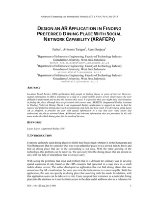 Advanced Computing: An International Journal (ACIJ ), Vol.4, No.4, July 2013
DOI : 10.5121/acij.2013.4401 1
DESIGN AN AR APPLICATION IN FINDING
PREFERRED DINING PLACE WITH SOCIAL
NETWORK CAPABILITY (ARAFEPS)
Farhat1
, Avinanta Tarigan2
, Remi Senjaya3
1
Department of Informatics Engineering, Faculty of Technology Industry
Gunadarma University, West Java, Indonesia
farhat_nus.salnaz@student.gunadarma.ac.id
2
Department of Informatics Engineering, Faculty of Technology Industry
Gunadarma University, West Java, Indonesia
avinanta@staff.gunadarma.ac.id
3
Department of Informatics Engineering, Faculty of Technology Industry
Gunadarma University, West Java, Indonesia
remi@staff.gunadarma.ac.id
ABSTRACT
Location Based Service (LBS) application help people in ﬁnding places or point of interest. However,
spatial information in LBS is presented as a map in a small mobile device screen which makes the user
diﬃcult to understand and to ﬁnd the location they need. It is possible that user might have disorientation
in ﬁnding the place although they are presented with correct map. ARAFEPs (Augmented Reality Assistant
to Finding Preferred Dining Place) is an Augmented Reality application to support its user to ﬁnd the
nearest and preferred dining place such as restaurant, fast food and food court. It is developed using Layar
AR as platform. It presents the user with spatial information in a way that user could aware and
understand the places surround them. Additional and relevant information that are presented in AR aids
users to decide which dining place ﬁts the needs of the user.
KEYWORDS
Layar, Layer, Augmented Reality, POI
1. INTRODUCTION
Everyone deﬁnitely need dining places to fulﬁll their basic needs whether it in the Restaurant and
Non Restaurant. But for someone who was in an unfamiliar place or in a crowd, then to know and
ﬁnd an dining place that are in the surrounding is not easy. With the rapid growing of the
technology, this problem can be resolved. We can easily ﬁnd the dining places that are around us
only with the help of smartphone that we always carry.
With seeing the problems that exist and problem that it is difficult for ordinary user to develop
spatial awareness if only based on the LBS concepts that presented in a map view in a small
mobile device screen, The author developed an application that can ﬁnd dining places that was
around user by AR visualization. So users can view the information in a more tangible. With this
application, the user can specify an dining place that matching with his needs. In addition, with
this application users can be take active role. Users can post their existence in a particular dining
place into the database so it can facilitate access to the data useful additions also as a reference for
 