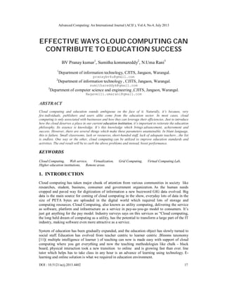Advanced Computing: An International Journal (ACIJ ), Vol.4, No.4, July 2013
DOI : 10.5121/acij.2013.4402 17
EFFECTIVE WAYS CLOUD COMPUTING CAN
CONTRIBUTE TO EDUCATION SUCCESS
BV Pranay kumar1
, Sumitha kommareddy2
, N.Uma Rani3
1
Department of information technology, CJITS, Jangaon, Warangal.
pranaybv4u@gmail.com
2
Department of information technology , CJITS, Jangaon, Warangal.
sumithareddyk@gmail.com
3
Department of computer science and engineering ,CJITS, Jangaon, Warangal.
Nagavelli.umarani@gmail.com
ABSTRACT
Cloud computing and education sounds ambiguous on the face of it. Naturally, it’s because, very
few individuals, publishers and users alike come from the education sector. In most cases, cloud
computing is only associated with businesses and how they can leverage their efficiencies. Just to introduce
how the cloud deserves a place in our current education institution, it’s important to reiterate the education
philosophy. Its essence is knowledge. It’s this knowledge which brings advancement, achievement and
success. However, there are several things which make these parameters unattainable. In blunt language,
this is failure. Small classrooms, lack or resources, short-handed staff, lack of adequate teachers…the list
is endless. One way or the other, cloud computing can be utilized to improve education standards and
activities. The end result will be to curb the above problems and instead, boost performance.
KEYWORDS
Cloud Computing, Web service, Virtualization, Grid Computing, Virtual Computing Lab,
Higher education institutions, Remote areas.
1. INTRODUCTION
Cloud computing has taken major chunk of attention from various communities in society like
researches, student, business, consumer and government organization. As the human needs
cropped and paved way for digitization of information a new buzzword GIG data evolved. Big
data is the main source for coming of cloud computing in the show, everyday lots of data in the
size of PETA bytes are uploaded in the digital world which required lots of storage and
computing resources. Cloud Computing, also known as utility computing, delivering the service
as software, platform and infrastructure as a service in pay-as-you-go model to consumers. It’s
just get anything for the pay model. Industry surveys says on this services as “Cloud computing,
the long held dream of computing as a utility, has the potential to transform a large part of the IT
industry, making software even more attractive as a service.
System of education has been gradually expanded, and the education object has slowly turned to
social staff. Education has evolved from teacher centric to learner centric .Blooms taxonomy
[11]( multiple intelligence of learner ) of teaching can now is made easy with support of cloud
computing where you get everything and now the teaching methodologies like chalk - black
board, physical interaction took a new transition to online and is growing fast than ever. line
tutor which helps has to take class in any hour is an advance of learning using technology. E-
learning and online solution is what we required in education environment.
 