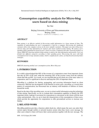 International Journal of Artificial Intelligence & Applications (IJAIA), Vol. 4, No. 4, July 2013
DOI : 10.5121/ijaia.2013.4404 35
Consumption capability analysis for Micro-blog
users based on data mining
Yue Sun
Beijing University of Posts and Telecommunication
Beijing, China
Email: sunmoon5723@gmail.com
ABSTRACT
Data mining is an effective method of discovering useful information in a large amount of data. The
capability of understanding the user’s consumption is vital for a company. Discovering the significant
customers allows the company to focus on the most valuable customers. This paper uses micro-blog users’
check-in data and shop information for analysis and cluster method of data mining. We analyze user’s
spending ability quantitatively based on user’s check-in actions. Compared with other clustering method, we
choose DBSCAN clustering method of data mining to analyze the shop information and position. Users are
divided into different categories according to their spending power. Discovering the users with high
consumption level in large amounts of data, which is significant for a firm, can help the firm develop better
strategies.
KEYWORDS
DBSCAN clustering method, user consumption action, Micro-blog user
1. INTRODUCTION
It is widely acknowledged that 80% of the revenue of a corporation comes from important clients
that take up 20% of the total, while the remaining 20% of the revenue comes from the ordinary
clients that take up 80%. As a result, we can conclude that not all clients are of the same value to a
corporation, and it is significant to discover and keep this 20% of important clients.
Microblog is a platform for sharing, propagating, and accessing information based on client
connection. With the fast development of the Internet in recent years, microblog, as a newly-born
pattern of communication, has blossomed into an industry with hundreds of millions of clients
around the world.
Based on the data of the microblog users, we are to extract useful information using the technology
of data mining. Specifically, we are to evaluate their consumption capability to identify the 20%
important clients, making it convenient for corporations to concentrate on the clients with the most
values and potentials. Also, we are to learn the characteristics of the consumptions of these users,
which provide the opportunity for corporations to offer personalized services to increase user
fidelity.
2. RELATED WORK
MicroBlog platform provides a function called check-ins, which means the users can select their
current region through mobile or network location system when they tweet a new message. So
other users related to them will know their current position together with the new message. The
 