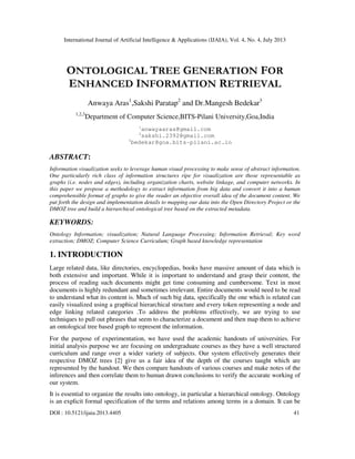 International Journal of Artificial Intelligence & Applications (IJAIA), Vol. 4, No. 4, July 2013
DOI : 10.5121/ijaia.2013.4405 41
ONTOLOGICAL TREE GENERATION FOR
ENHANCED INFORMATION RETRIEVAL
Anwaya Aras1
,Sakshi Paratap2
and Dr.Mangesh Bedekar3
1,2,3
Department of Computer Science,BITS-Pilani University,Goa,India
1
anwayaaras@gmail.com
2
sakshi.2392@gmail.com
3
bedekar@goa.bits-pilani.ac.in
ABSTRACT:
Information visualization seeks to leverage human visual processing to make sense of abstract information.
One particularly rich class of information structures ripe for visualization are those representable as
graphs (i.e. nodes and edges), including organization charts, website linkage, and computer networks. In
this paper we propose a methodology to extract information from big data and convert it into a human
comprehensible format of graphs to give the reader an objective overall idea of the document content. We
put forth the design and implementation details to mapping our data into the Open Directory Project or the
DMOZ tree and build a hierarchical ontological tree based on the extracted metadata.
KEYWORDS:
Ontology Information; visualization; Natural Language Processing; Information Retrieval; Key word
extraction; DMOZ; Computer Science Curriculum; Graph based knowledge representation
1. INTRODUCTION
Large related data, like directories, encyclopedias, books have massive amount of data which is
both extensive and important. While it is important to understand and grasp their content, the
process of reading such documents might get time consuming and cumbersome. Text in most
documents is highly redundant and sometimes irrelevant. Entire documents would need to be read
to understand what its content is. Much of such big data, specifically the one which is related can
easily visualized using a graphical hierarchical structure and every token representing a node and
edge linking related categories .To address the problems effectively, we are trying to use
techniques to pull out phrases that seem to characterize a document and then map them to achieve
an ontological tree based graph to represent the information.
For the purpose of experimentation, we have used the academic handouts of universities. For
initial analysis purpose we are focusing on undergraduate courses as they have a well structured
curriculum and range over a wider variety of subjects. Our system effectively generates their
respective DMOZ trees [2] give us a fair idea of the depth of the courses taught which are
represented by the handout. We then compare handouts of various courses and make notes of the
inferences and then correlate them to human drawn conclusions to verify the accurate working of
our system.
It is essential to organize the results into ontology, in particular a hierarchical ontology. Ontology
is an explicit formal specification of the terms and relations among terms in a domain. It can be
 