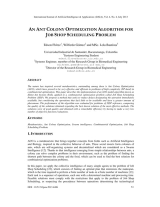 International Journal of Artificial Intelligence & Applications (IJAIA), Vol. 4, No. 4, July 2013
DOI : 10.5121/ijaia.2013.4406 53
AN ANT COLONY OPTIMIZATION ALGORITHM FOR
JOB SHOP SCHEDULING PROBLEM
Edson Flórez1
, Wilfredo Gómez2
and MSc. Lola Bautista3
Universidad Industrial de Santander, Bucaramanga, Colombia
1
Systems Engineering Student
edson.florez@correo.uis.edu.co
2
Systems Engineer, member of the Research Group in Biomedical Engineering
wilfredo.gomez@correo.uis edu.co
3
Director of the Research Group in Biomedical Engineering
lxbautis@uis.edu.co
ABSTRACT
The nature has inspired several metaheuristics, outstanding among these is Ant Colony Optimization
(ACO), which have proved to be very effective and efficient in problems of high complexity (NP-hard) in
combinatorial optimization. This paper describes the implementation of an ACO model algorithm known as
Elitist Ant System (EAS), applied to a combinatorial optimization problem called Job Shop Scheduling
Problem (JSSP). We propose a method that seeks to reduce delays designating the operation immediately
available, but considering the operations that lack little to be available and have a greater amount of
pheromone. The performance of the algorithm was evaluated for problems of JSSP reference, comparing
the quality of the solutions obtained regarding the best known solution of the most effective methods. The
solutions were of good quality and obtained with a remarkable efficiency by having to make a very low
number of objective function evaluations.
KEYWORDS
Metaheuristics, Ant Colony Optimization, Swarm intelligence, Combinatorial Optimization, Job Shop
Scheduling Problem.
1. INTRODUCTION
ACO is a metaheuristic that brings together concepts from fields such as Artificial Intelligence
and Biology, inspired in the collective behavior of ants. These social insects form colonies of
ants, which are self-organizing systems and decentralized which are considered as a Swarm
Intelligence [12]. Thanks to that intelligence emerging from simple relationships between ants, a
colony can solve complex problems in their environment, such as the problem of finding the
shortest path between the colony and the food, which can be used to find the best solution for
combinatorial optimization problems.
In this paper, we apply the collective intelligence of many simple agents to the problem of Job
Shop Scheduling [22], which consists of finding an optimal plan that minimizes the makespan,
which is the time required to perform a finite number of tasks in a finite number of machines [13].
Each task is a sequence of operations, each one with a determined machine and processing time.
Feasible solutions must comply with the restrictions that apply to the problem of Job Shop
Scheduling, as respecting the precedence between operations determining the technological
 