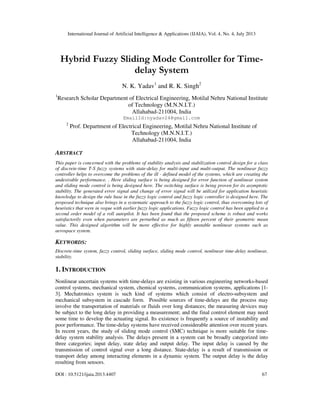 International Journal of Artificial Intelligence & Applications (IJAIA), Vol. 4, No. 4, July 2013
DOI : 10.5121/ijaia.2013.4407 67
Hybrid Fuzzy Sliding Mode Controller for Time-
delay System
N. K. Yadav1
and R. K. Singh2
1
Research Scholar Department of Electrical Engineering, Motilal Nehru National Institute
of Technology (M.N.N.I.T.)
Allahabad-211004, India
EmailId:nyadav24@gmail.com
2
Prof. Department of Electrical Engineering, Motilal Nehru National Institute of
Technology (M.N.N.I.T.)
Allahabad-211004, India
ABSTRACT
This paper is concerned with the problems of stability analysis and stabilization control design for a class
of discrete-time T-S fuzzy systems with state-delay for multi-input and multi-output. The nonlinear fuzzy
controller helps to overcome the problems of the ill - defined model of the systems, which are creating the
undesirable performance. . Here sliding surface is being designed for error function of nonlinear system
and sliding mode control is being designed here. The switching surface is being proven for its asymptotic
stability. The generated error signal and change of error signal will be utilized for application heuristic
knowledge to design the rule base in the fuzzy logic control and fuzzy logic controller is designed here. The
proposed technique also brings in a systematic approach to the fuzzy logic control, thus overcoming lots of
heuristics that were in vogue with earlier fuzzy logic applications. Fuzzy logic control has been applied to a
second order model of a roll autopilot. It has been found that the proposed scheme is robust and works
satisfactorily even when parameters are perturbed as much as fifteen percent of their geometric mean
value. This designed algorithm will be more effective for highly unstable nonlinear systems such as
aerospace system.
KEYWORDS:
Discrete-time system, fuzzy control, sliding surface, sliding mode control, nonlinear time-delay nonlinear,
stability.
1. INTRODUCTION
Nonlinear uncertain systems with time-delays are existing in various engineering networks-based
control systems, mechanical system, chemical systems, communication systems, applications [1-
3]. Mechatronics system is such kind of systems which consist of electro-subsystem and
mechanical subsystem in cascade form. Possible sources of time-delays are the process may
involve the transportation of materials or fluids over long distances; the measuring devices may
be subject to the long delay in providing a measurement; and the final control element may need
some time to develop the actuating signal. Its existence is frequently a source of instability and
poor performance. The time-delay systems have received considerable attention over recent years.
In recent years, the study of sliding mode control (SMC) technique is more suitable for time-
delay system stability analysis. The delays present in a system can be broadly categorized into
three categories; input delay, state delay and output delay. The input delay is caused by the
transmission of control signal over a long distance. State-delay is a result of transmission or
transport delay among interacting elements in a dynamic system. The output delay is the delay
resulting from sensors.
 