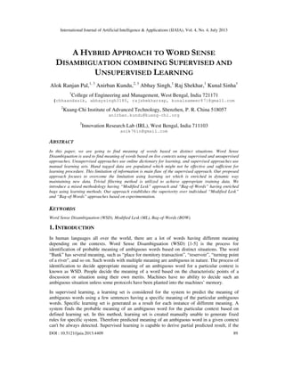 International Journal of Artificial Intelligence & Applications (IJAIA), Vol. 4, No. 4, July 2013
DOI : 10.5121/ijaia.2013.4409 89
A HYBRID APPROACH TO WORD SENSE
DISAMBIGUATION COMBINING SUPERVISED AND
UNSUPERVISED LEARNING
Alok Ranjan Pal,1, 3
Anirban Kundu,2, 3
Abhay Singh,1
Raj Shekhar,1
Kunal Sinha1
1
College of Engineering and Management, West Bengal, India 721171
{chhaandasik, abhaysingh3185, rajshekharssp, kunalsameer87}@gmail.com
2
Kuang-Chi Institute of Advanced Technology, Shenzhen, P. R. China 518057
anirban.kundu@kuang-chi.org
3
Innovation Research Lab (IRL), West Bengal, India 711103
anik76in@gmail.com
ABSTRACT
In this paper, we are going to find meaning of words based on distinct situations. Word Sense
Disambiguation is used to find meaning of words based on live contexts using supervised and unsupervised
approaches. Unsupervised approaches use online dictionary for learning, and supervised approaches use
manual learning sets. Hand tagged data are populated which might not be effective and sufficient for
learning procedure. This limitation of information is main flaw of the supervised approach. Our proposed
approach focuses to overcome the limitation using learning set which is enriched in dynamic way
maintaining new data. Trivial filtering method is utilized to achieve appropriate training data. We
introduce a mixed methodology having “Modified Lesk” approach and “Bag-of-Words” having enriched
bags using learning methods. Our approach establishes the superiority over individual “Modified Lesk”
and “Bag-of-Words” approaches based on experimentation.
KEYWORDS
Word Sense Disambiguation (WSD), Modified Lesk (ML), Bag-of-Words (BOW).
1. INTRODUCTION
In human languages all over the world, there are a lot of words having different meaning
depending on the contexts. Word Sense Disambiguation (WSD) [1-5] is the process for
identification of probable meaning of ambiguous words based on distinct situations. The word
“Bank” has several meaning, such as “place for monitory transaction”, “reservoir”, “turning point
of a river”, and so on. Such words with multiple meaning are ambiguous in nature. The process of
identification to decide appropriate meaning of an ambiguous word for a particular context is
known as WSD. People decide the meaning of a word based on the characteristic points of a
discussion or situation using their own merits. Machines have no ability to decide such an
ambiguous situation unless some protocols have been planted into the machines’ memory.
In supervised learning, a learning set is considered for the system to predict the meaning of
ambiguous words using a few sentences having a specific meaning of the particular ambiguous
words. Specific learning set is generated as a result for each instance of different meaning. A
system finds the probable meaning of an ambiguous word for the particular context based on
defined learning set. In this method, learning set is created manually unable to generate fixed
rules for specific system. Therefore predicted meaning of an ambiguous word in a given context
can't be always detected. Supervised learning is capable to derive partial predicted result, if the
 