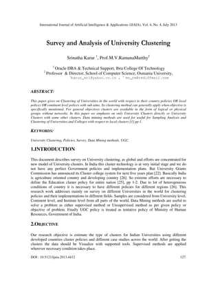 International Journal of Artificial Intelligence & Applications (IJAIA), Vol. 4, No. 4, July 2013
DOI : 10.5121/ijaia.2013.4412 127
Survey and Analysis of University Clustering
Srinatha Karur 1
, Prof.M.V.RamanaMurthy2
1
Oracle DBA & Technical Support, Ibra College Of Technology
2
Professor & Director, School of Computer Science, Osmania University,
1
karur_sri@yahoo.co.in , 2
mv_rm@rediffmail.com
ABSTRACT:
This paper gives on Clustering of Universities in the world with respect to their country policies OR local
polices OR continent level polices with sub aims. So clustering method can generally apply when objective is
specifically mentioned. For general objectives clusters are available in the form of logical or physical
groups without networks. In this paper we emphasis on only University Clusters directly or University
Clusters with some other clusters. Data miming methods are used for useful for Sampling Analysis and
Clustering of Universities and Colleges with respect to local clusters [1] pp 1.
KEYWORDS:
University Clustering, Policies, Survey, Data Mining methods, UGC.
1.INTRODUCTION
This document describes survey on University clustering, as global and efforts are concentrated for
new model of University clusters. In India this cluster technology is at very initial stage and we do
not have any perfect Government policies and implementation plans. But University Grants
Commission has announced its Cluster college system for next five years plan [22]. Basically India
is agriculture oriented country and developing country [26]. So extreme efforts are necessary to
define the Education cluster policy for entire nation [25], pp 1-2. Due to lot of heterogeneous
conditions of country it is necessary to have different policies for different regions [26]. This
research work addresses mainly on survey on different Universities in the world for clustering
policies and their implementations in different fields. Samples are considered from University level,
Continent level, and Institute level from all parts of the world. Data Mining methods are useful to
solve a problem as either supervised method or Unsupervised method as per given policy or
objective of problem. Finally UGC policy is treated as tentative policy of Ministry of Human
Resources, Government of India.
2.OBJECTIVE
Our research objective is estimate the type of clusters for Indian Universities using different
developed countries cluster policies and different case studies across the world. After getting the
clusters the data should be Visualize with supported tools. Supervised methods are applied
wherever necessary condition takes place.
 