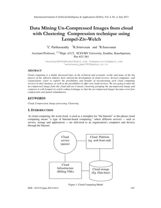 International Journal of Artificial Intelligence & Applications (IJAIA), Vol. 4, No. 4, July 2013
DOI : 10.5121/ijaia.2013.4413 145
Data Mining Un-Compressed Images from cloud
with Clustering Compression technique using
Lempel-Ziv-Welch
1
C. Parthasarathy 2
K.Srinivasan and 3
R.Saravanan
Assistant Professor, 1,2,3
Dept. of I.T, SCSVMV University, Enathur, Kanchipuram,
Pin–631 561
1
sarathy286089@rediffmail.com 2
kadamsrini21@gmail.com
3
saravanan_kpm1983@yahoo.co.in
ABSTRACT
Cloud computing is a highly discussed topic in the technical and economic world, and many of the big
players of the software industry have entered the development of cloud services. Several companies’ and
organizations wants to explore the possibilities and benefits of incorporating such cloud computing
services in their business, as well as the possibilities to offer own cloud services. We are going to mine the
un-compressed image from the cloud and use k-means clustering grouping the uncompressed image and
compress it with Lempel-ziv-welch coding technique so that the un-compressed images becomes error-free
compression and spatial redundancies.
KEYWORDS
Cloud, Compression, Image processing, Clustering
1. INTRODUCTION
In cloud computing, the word cloud is used as a metaphor for “the Internet” so the phrase cloud
computing means "a type of Internet-based computing," where different services -- such as
servers, storage and applications -- are delivered to an organization's computers and devices
through the Internet.
Figure 1. Cloud Computing Model
Cloud
service
(queue)
Cloud
Infrastructure
(Billing VMs)
Cloud Platform
(eg. web front end)
Cloud storage
(Eg. Data base)
 
