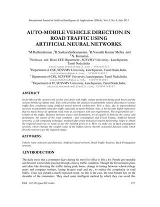 International Journal of Artificial Intelligence & Applications (IJAIA), Vol. 4, No. 4, July 2013
DOI : 10.5121/ijaia.2013.4414 157
AUTO-MOBILE VEHICLE DIRECTION IN
ROAD TRAFFIC USING
ARTIFICIAL NEURAL NETWORKS.
1
M.Rathinakumar ,2
B.SankaraSubramanian, 3
R.Vasanth Kumar Mehta and
4
N. Kumaran
1
Professor and Head, EEE Department , SCSVMV University , kanchipuram,
Tamil Nadu,India
rathinamari@rediffmail.com , 9942085320
2
Department of CSE, SCSVMV University, kanchipuram, Tamil Nadu,India.
coolsankara@gmail.com, 919486118617
3
Department of CSE, SCSVMV University, kanchipuram, Tamil Nadu,India.
vasanthmehta@gmail.com, 919095984004
4
Department of IT, SCSVMV University, kanchipuram, Tamil Nadu,India.
natarajankumn@rediffmaill.com, 919894744597
ABSTRACT
So far Most of the current work on this area deals with traffic volume prediction during peak hours and the
reasons behind accidents only. This work presents the analysis of automobile vehicle directing in various
traffic flow conditions using Artificial neural network architecture. Now a days, due to unprecedented
increase in automobile vehicular traffic especially in metro-Politian cities, it has become highly imperative
that we must choose an optimum road route in accordance with our requirements. The requirements are :
volume of the traffic, Distance between source and destination, no of signals in between the source and
destination, the nature of the road condition , fuel consumption and Travel Timing. Artificial Neural
networks, a soft computing technique, modeled after brain biological neuron functioning, helps to obtain
the required road way or route as per the training given to it. Here we make use of Back propagation
network, which changes the weights value of the hidden layers, thereby activation function value which
fires the neuron to get the required output.
KEYWORDS:
Vehicle route selection and direction, Artificial neural network, Road Traffic Analysis, Back Propagation
network.
1.INTRODUCTION
The daily mess that a commuter faces during his travel to office is felt a lot. People get stranded
and become weird while passing through a heavy traffic condition. Though the Government plans
and ideas like diverting the traffic during peak hours, change in timing between school-college
goers and company workers, laying by-pass road and etc., to reduce the complexity in road
traffic, it has not yielded a much expected result. As this is the case, the total burden lies on the
shoulder of the commuters. They need some intelligent method by which they can avoid this
 