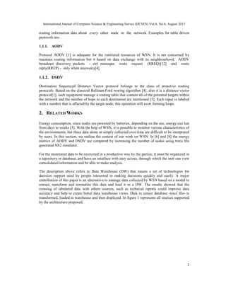International Journal of Computer Science & Engineering Survey (IJCSES) Vol.4, No.4, August 2013
2
routing information data about every other node in the network. Examples for table driven
protocols are:
1.1.1. AODV
Protocol AODV [1] is adequate for the restricted resources of WSN. It is not concerned by
maintain routing information but it based on data exchange with its neighbourhood. AODV
broadcast discovery packets - ctrl messages route request (RREQ)[12] and route
reply(RREP) - only when necessary[4].
1.1.2. DSDV
Destination Sequenced Distance Vector protocol belongs to the class of proactive routing
protocols. Based on the classical Bellman-Ford routing algorithm [4], also it is a distance vector
protocol[1], each equipment manage a routing table that contain all of the potential targets within
the network and the number of hops to each destination are mentioned [5]. Each input is labeled
with a number that is affected by the target node; this operation will avert forming loops.
2. RELATED WORKS
Energy consumption, since nodes are powered by batteries, depending on the use, energy can last
from days to weeks [5]. With the help of WSN, it is possible to monitor various characteristics of
the environments, but these data alone or simply collected over time are difficult to be interpreted
by users. In this section, we outline the context of our work on WSN. In [6] and [8] the energy
metrics of AODV and DSDV are compared by increasing the number of nodes using trace file
generated NS2 simulator.
For the monitored data to be recovered in a productive way by the parties, it must be organized in
a repository or database, and have an interface with easy access, through which the user can view
consolidated information and be able to make analysis.
The description above refers to Data Warehouse (DW) that means a set of technologies for
decision support used by people interested in making decisions quickly and easily. A major
contribution of this paper is an alternative to manage data collected by WSN based on a model to
extract, transform and normalize this data and load it in a DW. The results showed that the
crossing of tabulated data with others sources, such as technical reports could improve data
accuracy and help to create better data warehouse views. Data in sensor database -trace file- is
transformed, loaded in warehouse and then displayed. In figure 1 represents all sources supported
by the architecture proposed.
 