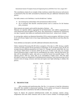International Journal of Computer Science & Engineering Survey (IJCSES) Vol.4, No.4, August 2013
4
This constellation schema for an example of data warehouse contain three processes each process
is presented by blue fact table surrounded by dimensions that give additional information about
process.
Fact table contain a set of attributes, it can be divided into 2 subsets:
 Set of foreign key relationships with each dimension table involved.
 Set of measures that describe concerned process such as annueven for the business
faits_evenement.
Most measures are numeric and would be descriptive, Boolean ….etc.
Measures are typically additive (aggregated for all dimensions), semi additive (aggregated for
some dimensions) and non-additive (unit_price). This characteristic is important for summarizing
row data. In general, facts tables are constructed with the lowest level – atomic level- of detail.
In viewing data, analysts use dimension hierarchies [10] to ensure navigation: drill down to lower
levels and roll up to higher levels to have large understanding of data behavior and what affect the
business.
Some attributes are descriptive and offer additional information about the data.
Online Analytical Processing (OLAP) allows navigation of the data in a DW, having a suitable
structure for both research and for presenting of information. In the navigation tools, OLAP can
navigate between different granularities of a cube [11]. Through a process called Drill, the User
can increase (Drill down) or decrease (Drill up) the level of detail of the data. For example
location dimension figure, a report may be consolidated by the country. With the Drill down, the
data will be submitted by region, state and so on until the lowest level possible figure 3. The
opposite process, Drill up, causes data to be consolidated at higher levels. Note that Data
provided by sensors are reorganized in multidimensional warehouse, (real time processing will be
crucial in term of energy, resources and time) and require more high technology to enhance this
process.
Figure 3 : dimensions hierarchies
4. ARCHITECTURE
After extracting and transforming data -flat file-, it is necessary to load this information
into a DW that modeled in dimensional modeling. In [11] authors are focused to dimensional
modeling where data is classified as fact table or dimension figure 2.
Figure 4a depicts the proposed multidimensional model; the prototype contains energy,
temperatures and some others measures such as send or receive number of exchanged paquet
 