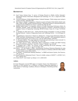 International Journal of Computer Science & Engineering Survey (IJCSES) Vol.4, No.4, August 2013
8
REFERENCES
[1] Sunil Taneja Ashwani Kusj, “A survey of Routing Protocols in Mobile Ad-Hoc Networks”,
International Journal of Innovation, Management and Technology, Vol. 1,No. 3, August 2010, ISSN:
2010-0248
[2] Aravind B Mohanoor, Sridhar Radha Krishnan, Venkatesh Sarangen, “Online energy aware routing in
wireless networks”, September 2007.
[3] M.Z Aslam, A. Rashid. “ Comparaison of Random waypoint & Random Walk Mobility Model under
DSR, AODV & DSDV MANET Routing Protocols”. International Journal of Advanced Research in
Computer Science (IJARCS) Vol 2 Issue 1, Jan-Feb 2011 Page 381-386
[4] Bhabani Sankar Gouda “A Comparative Analysis of Energy Preservation Performance Metric for
ERAODV, RAODV, AODV and DSDV Routing Protocols in MANET” International Journal of
Computer Science & Engineering Technology (IJCSET),Volume 3,Issue No. 10, pp. 516-524,Oct
2012.
[5] V. Kanakaris, D. Ndzi and D. Azzi, “Ad-hoc Networks Energy Consumption: A review of Ad-Hoc
Routing Protocols”, Journal of Engineering Science and Technology Review 3 (1) (2010),pp.162-
167.
[6] Vijayalakshmi P, V.Saravanan ,P. Ranjit J.T, Abraham D.J. “ Energy-Aware Performance Metric for
AODV and DSDV Routing protocols in Mobile Ad-Hoc Networks”. IJCSI International Journal of
Computer Science Issues, Vol. 8, Issue 4, No 1, july 2011 ISSN (Online): 1694-0814.
[7] Y. Yao and J. Hehrke, “The cougar approach to in-network query processing in sensor networks” in
ACM SIGMOD Record, vol. 31, New York, NY, USA, 2002.
[8] S.A. Gupta and R. K Saket, “Perfermance Metric Comparaison of AODV and DSDV Routing
Protocols in MANETs using NS-2”, June 2011, Volume 7, Number 3, pp: 339-350.
[9] S. Chaudhuri and U. Dayal, “An overview of data warehousing and OLAP technology,” ACM
SIGMOD Record, vol. 26, no. 1, pp. 65-74, Março 1997.
[10] Mazon, ´ J.-N. and Trujillo, J. (2006). “Enriching Data Warehouse Dimension Hierarchies by using
Semantic Relations”. In XXIIIrd British National Conference on Databases (BNCOD 2006), Belfast,
Northern Ireland, volume 4042 of LNCS.
[11] R. Kimball, “A Dimensional Modeling Manifesto,” in DBMS and Internet Systems, San Francisco,
1997, pp. 58-70.
[12] Rachid Haboub & Mohammed Ouzzif, “Secure & reliable routing in MANET” in IJCSES Vol.3,
No.1, February 2012.
[13] Oracle OLAP - User's Guide 11g. Release 1 (11.1). B28124-03.
Authors
Dr Ziyati Elhoussaine received PHD degree in Computer Science from Mohammed V.
University in 2010, presently, he is a Professor in Computer Engineering department in
ESTC Institute of Technology, Casablanca, Morocco in Intelligence, Networking and Data
warehousing.
 