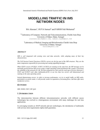 International Journal of Distributed and Parallel Systems (IJDPS) Vol.4, No.4, July 2013
DOI : 10.5121/ijdps.2013.4402 13
MODELLING TRAFFIC IN IMS
NETWORK NODES
BA Alassane1
, OUYA Samuel2
and FARSSI Sidi Mohamed3
1,2
Laboratory of Computer, Network and Telecommunications, Cheikh Anta Diop
University of Dakar, Dakar, Senegal
alassane.mail@gmail.com, samuel.ouya@gmail.com
3
Laboratory of Medical, Imaging and Bioinformatics Cheikh Anta Diop
University of Dakar, Senegal
farsism@yahoo.com
ABSTRACT
IMS is well integrated with existing voice and data networks, while adopting many of their key
characteristics.
The Call Session Control Functions (CSCFs) servers are the key part of the IMS structure. They are the
main components responsible for processing and routing signalling messages.
When CSCFs servers (P-CSCF, I-CSCF, S-CSCF) are running on the same host, the SIP message can be
internally passed between SIP servers using a single operating system mechanism like a queue. It increases
the reliability of the network [5], [6]. We have proposed in a last work for each type of service (between I-
CSCF and S-CSCF (call, data, multimedia.))[23], to use less than two servers well dimensioned and
running on the same operating system.
Instead dimensioning servers, in order to increase performance, we try to model traffic on IMS nodes,
particularly on entries nodes; it will provide results on separation of incoming flows, and then offer more
satisfactory service.
KEYWORDS
IMS, NODE, CSCF, SIP, QoS
1 .INTRODUCTION
The interconnection between different telecommunication networks with different access
technologies has evolved to a heterogeneous environment with many challenges for real time
applications.
In converging towards an All-IP network and new technologies, the introduction of multimedia
with services strict requirements implies QoS guarantees.
 