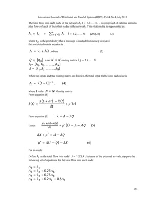 International Journal of Distributed and Parallel Systems (IJDPS) Vol.4, No.4, July 2013
15
The total flow into each node of the network A i = 1,2,… . . N. , is composed of external arrivals
plus flows of each of the other nodes in the network. This relationship is represented as:
A = λ + ∑ q A i = 1,2, … . . N [20],[22] (2)
where q is the probability that a message is routed from node j to node i
the associated matrix version is :
A = + AQ , where (3)
= q is an × routing matrix i, j = 1,2,… . . N
A= [A , A , … … ., A ]
= [ , , … … ., ]
When the inputs and the routing matrix are known, the total input traffic into each node is
A = [ − Q] , (4)
where I is the × identity matrix
From equation (1)
( ) =
( + ) − ( )
+ ∗( )
From equation (3) = −
Hence
( ) ( )
+ ∗( ) = − (5)
Δ + ∗
= −
∗
= ( − ) − Δ (6)
For example:
Define A as the total flow into node i , i = 1,2,3,4 . In terms of the external arrivals, suppose the
following set of equations for the total flow into each node:
=
= + 0.25
= + 0.75
= + 0.2 + 0,6
 