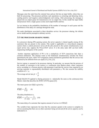 International Journal of Distributed and Parallel Systems (IJDPS) Vol.4, No.4, July 2013
17
Messages enter the node from the external lines and are fed into an input buffer, where they are
held for processing. The processor performs such operations as correcting and detecting errors,
sending positive and negative acknowledgments and routing. After processing, the message is
placed into an output queue for transmission over an output line. In this model the input buffer
and processor form a single queue as does each output buffer and line.
Let we interest to the probability distribution of the number of messages in each queue and the
distribution of the delay of a message through the node.
We study distribution associated to three discipline service: the processor sharing, the infinite
server model and the preemptive arbitrary service.
3.1 THE PROCESSOR SHARING MODEL
In a processor sharing (PS) queuing system, the server capacity is shared equally among all the
customers that are present in the system. This model is applicable to a time-shared computer
system where a central processor serves all the jobs present in the system simultaneously at an
equal service rate, suppose the Proxy-CSCF server. It is the entry node and can host traffic
engineering intelligence of the system.
Another important application of PS is for a multiplicity of TCP connections that share a
common bottleneck. The Internet router at the bottleneck simultaneously switches the flows
generated by the users, while TCP congestion control mechanism guarantees that the service rate
obtained by the different flows are equal [13], [14], [22].
Service regime is assumed to be processor sharing. In particular, we assume that the process of
the number of customers in the system is a continuous time Markov-chain, where customers
arrive according to a Poisson process with parameter λ and that the service time required by an
arriving customer is exponentially distributed with parameter μ. We also assume the stability
condition of λ < μ.
The average arrival rate =
Model D(t)/D/1/N applied to sharing processor is statistically the same as the continuous-time
Markov chain that describes the M/M/1 (FCFS) queue [22].
The mean queue-size E[Q] is given by:
[ ] = (9)
The delay distribution is:
[ ] =
( )
= (10)
The mean delay of a customer that requires amount of service x is E[D(x)]
The variable x here represents the time that the customer spends in the system to complete its
service assuming that there are no other customers being served and all the server capacity can be
dedicated to it.
 