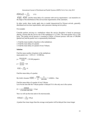 International Journal of Distributed and Parallel Systems (IJDPS) Vol.4, No.4, July 2013
18
[ ( )] = (11)
[ ], [ ] and the mean delay of a customer with service requirement are insensitive to
the shape of the distribution of the service-time requirements of the customers.
In other words, these results apply also to model characterized by Poisson arrivals, generally
distributed service-time requirements, and a processor sharing service policy.
For example:
Consider packets arriving at a multiplexer where the service discipline is based on processor
sharing. Assume that the service rate of the multiplexer is 2.5 Gb/s. The mean packet size is 1250
bytes. The packet arrival process is assumed to follow a Poisson process with rate of 200,000
[packet/sec] and the packet size is exponentially distributed.
1. Find the mean number of packets in the multiplexer.
2. Find the mean delay of a packet.
3. Find the mean delay of a packet of size 5 kbytes.
Solution
Find the mean number of packets in the multiplexer.
mean packet size = 1250 x 8 = 10 000 bits
μ= = 250 000 paquets/s
ρ = = 0,8
E[Q] =
,
,
= 4
Find the mean delay of a packet.
By Little's formula E[D] =
[ ]
= = 0,00002s = 20μs
Find the mean delay of a packet of size 5 kbytes.
Let x be the time that the 5 kbytes packet is delayed if it is the only one in the system
x =
,
= 16 μs
Now we will use the time units to be microseconds.
E[D(x)] =
,
= 80 μs
A packet four times larger than the average sized packet will be delayed four times longer
 