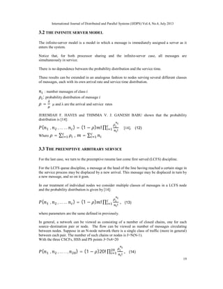 International Journal of Distributed and Parallel Systems (IJDPS) Vol.4, No.4, July 2013
19
3.2 THE INFINITE SERVER MODEL
The infinite-server model is a model in which a message is immediately assigned a server as it
enters the system.
Notice that, for both processor sharing and the infinite-server case, all messages are
simultaneously in service.
There is no dependence between the probability distribution and the service time.
These results can be extended in an analogous fashion to nodes serving several different classes
of messages, each with its own arrival rate and service time distribution.
: number messages of class
: probability distribution of message
= μ and λ are the arrival and service rates
JEREMIAH F. HAYES and THIMMA V. J. GANESH BABU shown that the probability
distribution is [14]:
( , , … … ) = (1 − ) ! ∏
!
[14], (12)
Where = ∑ , = ∑
3.3 THE PREEMPTIVE ARBITRARY SERVICE
For the last case, we turn to the preemptive resume last come first served (LCFS) discipline.
For the LCFS queue discipline, a message at the head of the line having reached a certain stage in
the service process may be displaced by a new arrival. This message may be displaced in turn by
a new message, and so on it goes.
In our treatment of individual nodes we consider multiple classes of messages in a LCFS node
and the probability distribution is given by [14]:
( , , … … ) = (1 − ) ! ∏
!
, (13)
where parameters are the same defined in previously.
In general, a network can be viewed as consisting of a number of closed chains, one for each
source–destination pair or node. The flow can be viewed as number of messages circulating
between nodes. Suppose in an N-node network there is a single class of traffic (more in general)
between each pair. The number of such chains or nodes is J=N(N-1).
With the three CSCFs, HSS and PS points J=5x4=20
( , , … . . , ) = (1 − )20! ∏
!
, (14)
 