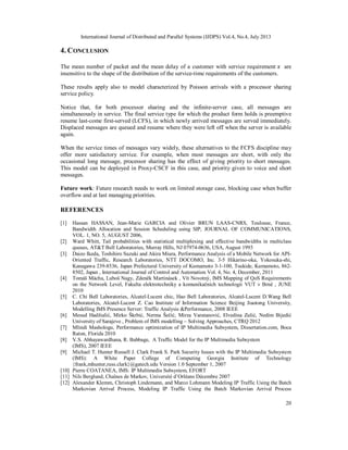 International Journal of Distributed and Parallel Systems (IJDPS) Vol.4, No.4, July 2013
20
4. CONCLUSION
The mean number of packet and the mean delay of a customer with service requirement are
insensitive to the shape of the distribution of the service-time requirements of the customers.
These results apply also to model characterized by Poisson arrivals with a processor sharing
service policy.
Notice that, for both processor sharing and the infinite-server case, all messages are
simultaneously in service. The final service type for which the product form holds is preemptive
resume last-come first-served (LCFS), in which newly arrived messages are served immediately.
Displaced messages are queued and resume where they were left off when the server is available
again.
When the service times of messages vary widely, these alternatives to the FCFS discipline may
offer more satisfactory service. For example, when most messages are short, with only the
occasional long message, processor sharing has the effect of giving priority to short messages.
This model can be deployed in Proxy-CSCF in this case, and priority given to voice and short
messages.
Future work: Future research needs to work on limited storage case, blocking case when buffer
overflow and at last managing priorities.
REFERENCES
[1] Hassan HASSAN, Jean-Marie GARCIA and Olivier BRUN LAAS-CNRS, Toulouse, France,
Bandwidth Allocation and Session Scheduling using SIP, JOURNAL OF COMMUNICATIONS,
VOL. 1, NO. 5, AUGUST 2006,
[2] Ward Whitt, Tail probabilities with statistical multiplexing and effective bandwidths in multiclass
queues, AT&T Bell Laboratories, Murray Hills, NJ 07974-0636, USA, August 1993
[3] Daizo Ikeda, Toshihiro Suzuki and Akira Miura, Performance Analysis of a Mobile Network for API-
Oriented Traffic, Research Laboratories, NTT DOCOMO, Inc. 3-5 Hikarino-oka, Yokosuka-shi,
Kanagawa 239-8536, Japan Prefectural University of Kumamoto 3-1-100, Tsukide, Kumamoto, 862-
8502, Japan , International Journal of Control and Automation Vol. 4, No. 4, December, 2011
[4] Tomáš Mácha, Luboš Nagy, Zdeněk Martinásek , Vít Novotný, IMS Mapping of QoS Requirements
on the Network Level, Fakulta elektrotechniky a komunikačních technologií VUT v Brně , JUNE
2010
[5] C. Chi Bell Laboratories, Alcatel-Lucent chic, Hao Bell Laboratories, Alcatel-Lucent D.Wang Bell
Laboratories, Alcatel-Lucent Z. Cao Institute of Information Science Beijing Jiaotong University,
Modelling IMS Presence Server: Traffic Analysis &Performance, 2008 IEEE
[6] Mesud Hadžialić, Mirko Škrbić, Nerma Šečić, Mirza Varatanović, Elvedina Zulić, Nedim Bijedić
University of Sarajevo , Problem of IMS modelling – Solving Approaches, CTRQ 2012
[7] Mlindi Mashologu, Performance optimization of IP Multimedia Subsystem, Dissertation.com, Boca
Raton, Florida 2010
[8] V.S. Abhayawardhana, R. Babbage, A Traffic Model for the IP Multimedia Subsystem
(IMS), 2007 IEEE
[9] Michael T. Hunter Russell J. Clark Frank S. Park Security Issues with the IP Multimedia Subsystem
(IMS): A White Paper College of Computing Georgia Institute of Technology
{frank,mhunter,russ.clark}@gatech.edu Version 1.0 September 1, 2007
[10] Pierre COATANEA, IMS: IP Multimedia Subsystem, EFORT
[11] Nils Berglund, Chaînes de Markov, Université d’Orléans Décembre 2007
[12] Alexander Klemm, Christoph Lindemann, and Marco Lohmann Modeling IP Traffic Using the Batch
Markovian Arrival Process, Modeling IP Traffic Using the Batch Markovian Arrival Process
 