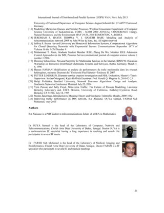 International Journal of Distributed and Parallel Systems (IJDPS) Vol.4, No.4, July 2013
21
University of Dortmund Department of Computer Science August-Schmidt-Str. 12 44227 Dortmund,
Germany
[13] Modelling Markovian Queues and Similar Processes Winfried Grassmann Department of Computer
Science University of Saskatchewan, CORS - SCRO 2000 ANNUAL CONFERENCE Energy,
Natural Resources, and the Environment MAY 29-31, 2000 EDMONTON, ALBERTA
[14] JEREMIAH F. HAYES THIMMA V. J. GANESH BABU Modeling and Analysis of
telecommunications network 2004 by John Wiley & Sons, Inc. All rights reserved
[15] Jeffrey P. Buzen Harvard University and Honeywell Information Systems, Computational Algorithms
for Closed Queueing Networks with Exponential Servers Communications September 1973 of
Volume 16 the ACM Number 9
[16] Muhammad T. Alam, Graduate Student Member IEEE, Zheng Da Wu, Member IEEE Admission
Control Approaches in the IMS, Presence Service,international journal of computer science volume 1
number 1 2006
[17] Henning Schulzrinne, Personal Mobility for Multimedia Services in the Internet, IDMS’96 (European
Workshop on Interactive Distributed Multimedia Systems and Services), Berlin, Germany, March 4-
6, 1996
[18] Hassan HASSAN Modélisation et analyse de performances du trafic multimedia dans les réseaux
hétérogènes, mémoire Doctorat de l’Université Paul Sabatier–Toulouse III 2007
[19] PETTER LINDGREN, Diameter service creation investigation and HSS, Evaluation, Master’s Thesis
Supervisor: Stefan Östergaard, Kajsa Goffrich Examiner: Prof. Gerald Q. Maguire Jr, 2010-02-23
[20] Balaji Prabhakar Stanford University, Network Processor Algorithms: Design and Analysis,
Stochastic Networks Conference Montreal July 22, 2004
[21] Vern Paxson and Sally Floyd, Wide-Area Traffic: The Failure of Poisson Modelling, Lawrence
Berkeley Laboratory and, EECS Division, University of California, Berkeley1Cyclotron Road,
Berkeley CA 94720, July 18, 1995
[22] Moshe Zukerman, Introduction to Queuing Theory and Stochastic Teletraffic Models, 2000-1012
[23] Improving traffic performance on IMS network, BA Alassane, OUYA Samuel, FARSSI Sidi
Mohamed, may 2013
Authors
BA Alassane is a PhD student in telecommunications holder of a DEA in Mathematics
Dr OUYA Samuel is the head of the Laboratory of Computer, Network and
Telecommunications, Cheikh Anta Diop University of Dakar, Senegal. Doctor OUYA is
a mathematician IT specialist having a long experience in teaching and search. He
participates in several IT meets.
Dr FARSSI Sidi Mohamed is the head of the Laboratory of Medical, Imaging and
Bioinformatics, Cheikh Anta Diop University of Dakar, Senegal. Doctor FARSSI is a IT
specialist who participate in several IT and medical meetings
 