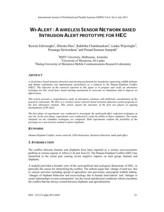 International Journal of Distributed and Parallel Systems (IJDPS) Vol.4, No.4, July 2013
DOI : 10.5121/ijdps.2013.4403 23
WI-ALERT : A WIRELESS SENSOR NETWORK BASED
INTRUSION ALERT PROTOTYPE FOR HEC
Ruwini Edirisinghe1
, Dileeka Dias2
, Rakhitha Chandrasekara3
, Lanka Wijesinghe3
,
Prasanga Siriwardena3
and Prasad Kumara Sampath3
1
RMIT University, Melbourne, Australia
2
University of Moratuwa, Sri Lanka
3
Dialog-University of Moratuwa Mobile Communications Research Laboratory
ABSTRACT
A wired fence based intrusion detection and alerting mechanism for boundaries separating wildlife habitats
and human settlements was implemented, particularly as a solution to the Human-Elephant Conflict
(HEC). The objective of the research reported in this paper is to propose and verify an alternative
technique for this wired fence based alerting mechanism to overcome its limitations and to improve its
effectiveness.
This article presents a comprehensive study of alternative solutions with deliberate consideration of the
practical constraints. Wi-Alert is a wireless sensor network based intrusion detection system proposed as
the best alternative solution. This article reports the outcomes of the first two phases of ongoing
developments of Wi-Alert.
The first phase of experiments was conducted to investigate the multi-path effect reduction techniques at
one site. In the next phase, experiments were conducted to verify the ability to detect elephants. The results
obtained via the candidate techniques are compared. Both experiments confirm the feasibility of the
prototype as a non-invasive method to detect elephants.
KEYWORDS
Human-Elephant Conflict, sensor network, LOS obstruction, Intrusion Detection, multi path effect.
1. INTRODUCTION
The conflict between humans and elephants have been reported as a serious socio-economic
problem in various regions in Africa [1-4] and Asia [5]. The Human-Elephant Conflict (HEC) has
intensified in the recent past causing severe negative impacts on each group; humans and
elephants.
A study[6] provided a broader view of the socio-political and ecological dimensions of HEC, in
particular the causes for intensifying the conflict. The authors argue that ‘change of land use’ due
to various activities including spread of agriculture into previously unoccupied wildlife habitat,
‘changes of elephant behaviour and socio-ecology due to human intervention’ and ‘changes in
social relationships in rural communities’ are the social and physical conditions which exacerbate
the conflict that has always existed between elephants and agriculturalists.
 