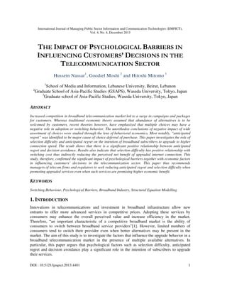 International Journal of Managing Public Sector Information and Communication Technologies (IJMPICT),
Vol. 4, No. 4, December 2013
DOI : 10.5121/ijmpict.2013.4401 1
THE IMPACT OF PSYCHOLOGICAL BARRIERS IN
INFLUENCING CUSTOMERS’ DECISIONS IN THE
TELECOMMUNICATION SECTOR
Hussein Nassar1
, Goodiel Moshi 2
and Hitoshi Mitomo 3
1
School of Media and Information, Lebanese University, Beirut, Lebanon
2
Graduate School of Asia-Pacific Studies (GSAPS), Waseda University, Tokyo, Japan
3
Graduate school of Asia-Pacific Studies, Waseda University, Tokyo, Japan
ABSTRACT
Increased competition in broadband telecommunication market led to a surge in campaigns and packages
for customers. Whereas traditional economic theory assumed that abundance of alternatives is to be
welcomed by customers, recent theories however, have emphasized that multiple choices may have a
negative role in adoption or switching behavior. The unorthodox conclusions of negative impact of wide
assortment of choices were studied through the lens of behavioral economics. Most notably, “anticipated
regret” was identified to be major cause of choice deferral of purchase. This paper investigates the role of
selection difficulty and anticipated regret on the intention of broadband subscribers to upgrade to higher
connection speed. The result shows that there is a significant positive relationship between anticipated
regret and decision avoidance. Results also indicate that selection difficulty has positive relationship with
switching cost thus indirectly reducing the perceived net benefit of upgraded internet connection. This
study, therefore, confirmed the significant impact of psychological barriers together with economic factors
in influencing customers’ decisions in the telecommunication sector. This paper thus recommends
managers of telecom firms and regulators to seek reducing anticipated regret and selection difficulty when
promoting upgraded services even when such services are promising higher economic benefit.
KEYWORDS
Switching Behaviour, Psychological Barriers, Broadband Industry, Structural Equation Modelling
1. INTRODUCTION
Innovations in telecommunications and investment in broadband infrastructure allow new
entrants to offer more advanced services in competitive prices. Adopting these services by
consumers may enhance the overall perceived value and increase efficiency in the market.
Therefore, “an important characteristic of a competitive broadband market is the ability of
consumers to switch between broadband service providers”[1]. However, limited numbers of
consumers tend to switch their provider even when better alternatives may be present in the
market. The aim of this study is to investigate the factors that influence the upgrade behavior in a
broadband telecommunication market in the presence of multiple available alternatives. In
particular, this paper argues that psychological factors such as selection difficulty, anticipated
regret and decision avoidance play a significant role in the intention of subscribers to upgrade
their services.
 