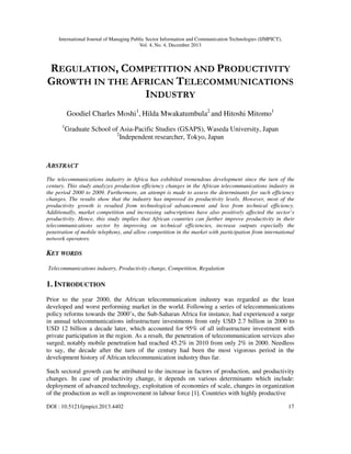 International Journal of Managing Public Sector Information and Communication Technologies (IJMPICT),
Vol. 4, No. 4, December 2013
DOI : 10.5121/ijmpict.2013.4402 17
REGULATION, COMPETITION AND PRODUCTIVITY
GROWTH IN THE AFRICAN TELECOMMUNICATIONS
INDUSTRY
Goodiel Charles Moshi1
, Hilda Mwakatumbula2
and Hitoshi Mitomo1
1
Graduate School of Asia-Pacific Studies (GSAPS), Waseda University, Japan
2
Independent researcher, Tokyo, Japan
ABSTRACT
The telecommunications industry in Africa has exhibited tremendous development since the turn of the
century. This study analyzes production efficiency changes in the African telecommunications industry in
the period 2000 to 2009. Furthermore, an attempt is made to assess the determinants for such efficiency
changes. The results show that the industry has improved its productivity levels. However, most of the
productivity growth is resulted from technological advancement and less from technical efficiency.
Additionally, market competition and increasing subscriptions have also positively affected the sector’s
productivity. Hence, this study implies that African countries can further improve productivity in their
telecommunications sector by improving on technical efficiencies, increase outputs especially the
penetration of mobile telephony, and allow competition in the market with participation from international
network operators.
KEY WORDS
Telecommunications industry, Productivity change, Competition, Regulation
1. INTRODUCTION
Prior to the year 2000, the African telecommunication industry was regarded as the least
developed and worst performing market in the world. Following a series of telecommunications
policy reforms towards the 2000’s, the Sub-Saharan Africa for instance, had experienced a surge
in annual telecommunications infrastructure investments from only USD 2.7 billion in 2000 to
USD 12 billion a decade later, which accounted for 95% of all infrastructure investment with
private participation in the region. As a result, the penetration of telecommunication services also
surged; notably mobile penetration had reached 45.2% in 2010 from only 2% in 2000. Needless
to say, the decade after the turn of the century had been the most vigorous period in the
development history of African telecommunication industry thus far.
Such sectoral growth can be attributed to the increase in factors of production, and productivity
changes. In case of productivity change, it depends on various determinants which include:
deployment of advanced technology, exploitation of economies of scale, changes in organization
of the production as well as improvement in labour force [1]. Countries with highly productive
 