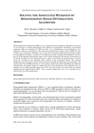 International Journal on Soft Computing (IJSC) Vol. 4, No. 4, November 2013
DOI: 10.5121/ijsc.2013.4401 1
SOLVING THE ASSOCIATED WEAKNESS OF
BIOGEOGRAPHY-BASED OPTIMIZATION
ALGORITHM
Ali R. Alroomi1
, Fadhel A. Albasri2
and Jawad H. Talaq
3
1
Electrical Engineer, University of Bahrain, Sakhir, Bahrain
2,3
Department of Electrical Engineering, University of Bahrain, Sakhir, Bahrain
ABSTRACT
Biogeography-based optimization (BBO) is a new population-based evolutionary algorithm and is based
on an old theory of island biogeography that explains the geographical distribution of biological
organisms. BBO was introduced in 2008 and then a lot of modifications and hybridizations were
employed to enhance its performance. The researchers found that the original version of BBO has some
weakness on its exploration. This paper tries to solve the root problems itself instead of solving its effect
by using different techniques. It proposes two modifications; firstly, modifying the probabilistic selection
process of the migration and mutation stages to give a fairly randomized selection for all the features of
the islands. Secondly, the clear duplication process, which is located after the mutation stage, is sized to
avoid any corruption on the suitability index variables of the non-mutated islands. The proposed
modifications are extensively tested on 120 test functions with different dimensions and complexities. The
results proved that the BBO performance can be enhanced effectively without embedding any additional
sub-algorithm, and without using any complicated form of the immigration and emigration rates. In
addition, the new BBO algorithm requires less CPU time and becomes even faster than the original
simplified partial migration-based BBO. These essential modifications have to be considered as an
initial step for any other modifications.
KEYWORDS
Biogeography-Based Optimization, BBO, Evolutionary Algorithm, Migration, Partial Migration
1. INTRODUCTION
Biogeography-based optimization (BBO) is a new population-based evolutionary algorithm
(EA) that was introduced by Dan. Simon in 2008 [1]. BBO algorithm is based on the theory of
island biogeography. It is an old theory that was presented in 1960s by the two ecologists, H.
MacArthur and Edward O. Wilson [2,3].
Habitat, in biogeography, is the locality, site and particular type of local environment occupied
by an organism [5], where the island is any area of suitable habitat surrounded by an expense of
unsuitable habitat and is endowed with exceptionally rich reservoirs of endemic, exclusive,
strange and relict species [6].
Each island has its own features as simple biotas, varying combinations of biotic and abiotic
factors, and variability in isolation, shape, and size [7,9]. With these characteristics, islands
represent themselves as natural experiments, see Fig. 1.
In BBO, the richness of species on any island depends on the availability of the good biotic and
abiotic factors which represents the independent variables of such a problem. Thus, if the island
 