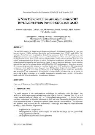 International Journal on Soft Computing (IJSC) Vol.4, No.4, November 2013
DOI: 10.5121/ijsc.2013.4402 21
A NEW DESIGN REUSE APPROACH FOR VOIP
IMPLEMENTATION INTO FPSOCS AND ASICS
Nouma Izeboudjen, Dalila Lazib, Mohammed Bakiri, Feroudja Abid, Sabrina
Titri, Fatiha Louiz
Development Centre of Advanced Technologies (CDTA),
Microelectronic and Nanotechnology Division
Lotissement 20 Aout 1956, Baba HAssen, Algiers, ALGERIA
ABSTRACT
The aim of this paper is to present a new design reuse approach for automatic generation of Voice over
Internet protocol (VOIP) hardware description and implementation into FPSOCs and ASICs. Our
motivation behind this work is justified by the following arguments: first, VOIP based System on chip
(SOC) implementation is an emerging research and development area, where innovative applications can
be implemented. Second, these systems are very complex and due to time to market pressure, there is a need
to built platforms that help the designer to explore with different architectural possibilities and choose the
circuit that best correspond to the specifications. Third, we aim to develop in hardware, design, methods
and tools that are used in software like the MATLAB tool for VOIP implementation. To achieve our goal,
the proposed design approach is based on a modular design of the VOIP architecture. The originality of
our approach is the application of the design for reuse (DFR) and the design with reuse (DWR) concepts.
To validate the approach, a case study of a SOC based on the OR1K processor is studied. We demonstrate
that the proposed SoC architecture is reconfigurable, scalable and the final RTL code can be reused for
any FPSOC or ASIC technology. As an example, Performances measures, in the VIRTEX-5 FPGA device
family, and ASIC 65nm technology are shown through this paper.
KEYWORDS
Voice over IP, Systems on Chip, FPGA, FPSOC, ASIC, Design reuse
1. INTRODUCTION
The rapid progress in the semiconductor technology, in conformity with the Moors‟ law
prediction, is offering to designers more integration capacity than they consume. This fact is well
known under the name of „„design gap‟‟ or „„design productivity problem‟‟ [1]. Besides this, the
very hard competition in electronic innovation is more and more constraining designers to reduce
to the minimum the time of putting their product on the market „„time to market.‟‟ To overcome
this problem, and according to the International Technology Road Map for Semiconductors
(ITRS) [2], three solutions are proposed:
- Exploitation of „„design reuse‟‟
- Development of advanced methodologies and tools for the design and test, particularly
using high abstraction levels
- Development of application specific platforms
 