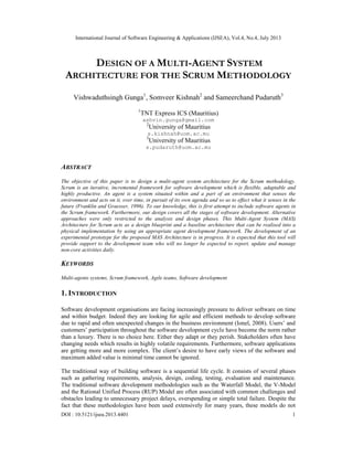 International Journal of Software Engineering & Applications (IJSEA), Vol.4, No.4, July 2013
DOI : 10.5121/ijsea.2013.4401 1
DESIGN OF A MULTI-AGENT SYSTEM
ARCHITECTURE FOR THE SCRUM METHODOLOGY
Vishwaduthsingh Gunga1
, Somveer Kishnah2
and Sameerchand Pudaruth3
1
TNT Express ICS (Mauritius)
ashvin.gunga@gmail.com
2
University of Mauritius
s.kishnah@uom.ac.mu
3
University of Mauritius
s.pudaruth@uom.ac.mu
ABSTRACT
The objective of this paper is to design a multi-agent system architecture for the Scrum methodology.
Scrum is an iterative, incremental framework for software development which is flexible, adaptable and
highly productive. An agent is a system situated within and a part of an environment that senses the
environment and acts on it, over time, in pursuit of its own agenda and so as to effect what it senses in the
future (Franklin and Graesser, 1996). To our knowledge, this is first attempt to include software agents in
the Scrum framework. Furthermore, our design covers all the stages of software development. Alternative
approaches were only restricted to the analysis and design phases. This Multi-Agent System (MAS)
Architecture for Scrum acts as a design blueprint and a baseline architecture that can be realised into a
physical implementation by using an appropriate agent development framework. The development of an
experimental prototype for the proposed MAS Architecture is in progress. It is expected that this tool will
provide support to the development team who will no longer be expected to report, update and manage
non-core activities daily.
KEYWORDS
Multi-agents systems, Scrum framework, Agile teams, Software development
1. INTRODUCTION
Software development organisations are facing increasingly pressure to deliver software on time
and within budget. Indeed they are looking for agile and efficient methods to develop software
due to rapid and often unexpected changes in the business environment (Ionel, 2008). Users’ and
customers’ participation throughout the software development cycle have become the norm rather
than a luxury. There is no choice here. Either they adapt or they perish. Stakeholders often have
changing needs which results in highly volatile requirements. Furthermore, software applications
are getting more and more complex. The client’s desire to have early views of the software and
maximum added value is minimal time cannot be ignored.
The traditional way of building software is a sequential life cycle. It consists of several phases
such as gathering requirements, analysis, design, coding, testing, evaluation and maintenance.
The traditional software development methodologies such as the Waterfall Model, the V-Model
and the Rational Unified Process (RUP) Model are often associated with common challenges and
obstacles leading to unnecessary project delays, overspending or simple total failure. Despite the
fact that these methodologies have been used extensively for many years, these models do not
 