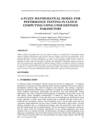 International Journal of Software Engineering & Applications (IJSEA), Vol.4, No.4, July 2013
DOI : 10.5121/ijsea.2013.4403 27
A FUZZY MATHEMATICAL MODEL FOR
PEFORMANCE TESTING IN CLOUD
COMPUTING USING USER DEFINED
PARAMETERS
A.Vanitha Katherine(1)
and K.Alagarsamy(2)
1
Department of Master of Computer Applications, PSNA College of
Engineering and Technology, Dindigul.
Email: avanitha@yahoo.com
2
Computer Centre, Madurai Kamaraj University, Madurai.
Email: alagarsamymku@gmail.com
ABSTRACT
Software product development life cycle has software testing as an integral part. Conventional testing
requires dedicated infrastructure and resources that are expensive and only used sporadically. In the
growing complexity of business applications it is harder to build in-house testing facilities and also to
maintain that mimic real-time environments. By nature, cloud computing provides resources which are
unlimited in nature along with flexibility, scalability and availability of distributed testing environment,
thus it has opened up new opportunities for software testing. It leads to cost-effective solutions by reducing
the execution time of large application testing. As a part of infrastructure resource, cloud testing can attain
its efficiency by taking care of the parameters like network traffic, Disk Storage and RAM speed. In this
paper we propose a new fuzzy mathematical model to attain better scope for the above parameters.
KEYWORDS:
Cloud, disk storage, Fuzzy, Network Traffic, RAM.
1. INTRODUCTION
In Software product development software testing has become an integral part. To improve
performance, consistency and other important factors testing is important in life cycle of software
development. Software bugs could be dangerous and expensive, thus testing is important.
Resources and dedicated infrastructure is expensive in testing thus scrutinizing the application’s
speed, reliability, performance, functionality and security[1] were used sporadically. Testing
opportunity’s new vistas is opened by cloud computing. A combination of pay peruse, lower cost
and upfront capital expenditure elimination[2] is offered by cloud testing than that of
conventional test environment. At the same time, new set of challenges are introduced by cloud
testing especially in public cloud which includes lack of standards and data security [8]. A
traditional test environment restricts Time-to-market[3] since it can be delay prone and time
consuming. Single application can take weeks or months which leads to delay release. Forward
thinking companies due to on-demand provisioning starts the process[18], since cloud can
provide instantaneously time-to-market demands. The test environment is scaled up in minutes so
that the testers utilize the virtualized infrastructure to run existing applications and virtual
machines with no or minimal rewriting. The performance of testing in cloud [10] depends on the
efficiency of computing in the cloud which includes factors like network traffic, Disk storage and
RAM. When the network traffic is low the performance of testing is high, similarly when the disk
 