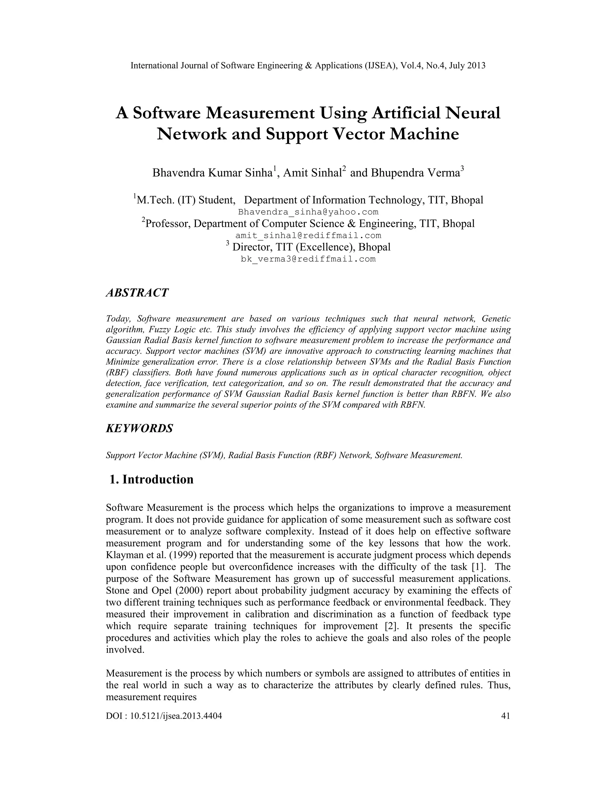 International Journal of Software Engineering & Applications (IJSEA), Vol.4, No.4, July 2013 DOI : 10.5121/ijsea.2013.4404 41 A Software Measurement Using Artificial Neural Network and Support Vector Machine Bhavendra Kumar Sinha1 , Amit Sinhal2 and Bhupendra Verma3 1 M.Tech. (IT) Student, Department of Information Technology, TIT, Bhopal Bhavendra_sinha@yahoo.com 2 Professor, Department of Computer Science & Engineering, TIT, Bhopal amit_sinhal@rediffmail.com 3 Director, TIT (Excellence), Bhopal bk_verma3@rediffmail.com ABSTRACT Today, Software measurement are based on various techniques such that neural network, Genetic algorithm, Fuzzy Logic etc. This study involves the efficiency of applying support vector machine using Gaussian Radial Basis kernel function to software measurement problem to increase the performance and accuracy. Support vector machines (SVM) are innovative approach to constructing learning machines that Minimize generalization error. There is a close relationship between SVMs and the Radial Basis Function (RBF) classifiers. Both have found numerous applications such as in optical character recognition, object detection, face verification, text categorization, and so on. The result demonstrated that the accuracy and generalization performance of SVM Gaussian Radial Basis kernel function is better than RBFN. We also examine and summarize the several superior points of the SVM compared with RBFN. KEYWORDS Support Vector Machine (SVM), Radial Basis Function (RBF) Network, Software Measurement. 1. Introduction Software Measurement is the process which helps the organizations to improve a measurement program. It does not provide guidance for application of some measurement such as software cost measurement or to analyze software complexity. Instead of it does help on effective software measurement program and for understanding some of the key lessons that how the work. Klayman et al. (1999) reported that the measurement is accurate judgment process which depends upon confidence people but overconfidence increases with the difficulty of the task [1]. The purpose of the Software Measurement has grown up of successful measurement applications. Stone and Opel (2000) report about probability judgment accuracy by examining the effects of two different training techniques such as performance feedback or environmental feedback. They measured their improvement in calibration and discrimination as a function of feedback type which require separate training techniques for improvement [2]. It presents the specific procedures and activities which play the roles to achieve the goals and also roles of the people involved. Measurement is the process by which numbers or symbols are assigned to attributes of entities in the real world in such a way as to characterize the attributes by clearly defined rules. Thus, measurement requires 