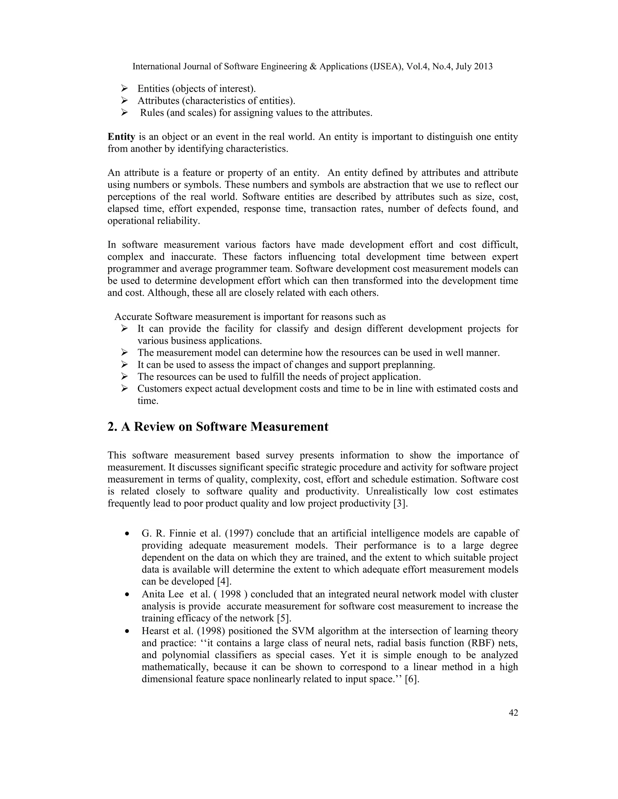 International Journal of Software Engineering & Applications (IJSEA), Vol.4, No.4, July 2013 42  Entities (objects of interest).  Attributes (characteristics of entities).  Rules (and scales) for assigning values to the attributes. Entity is an object or an event in the real world. An entity is important to distinguish one entity from another by identifying characteristics. An attribute is a feature or property of an entity. An entity defined by attributes and attribute using numbers or symbols. These numbers and symbols are abstraction that we use to reflect our perceptions of the real world. Software entities are described by attributes such as size, cost, elapsed time, effort expended, response time, transaction rates, number of defects found, and operational reliability. In software measurement various factors have made development effort and cost difficult, complex and inaccurate. These factors influencing total development time between expert programmer and average programmer team. Software development cost measurement models can be used to determine development effort which can then transformed into the development time and cost. Although, these all are closely related with each others. Accurate Software measurement is important for reasons such as  It can provide the facility for classify and design different development projects for various business applications.  The measurement model can determine how the resources can be used in well manner.  It can be used to assess the impact of changes and support preplanning.  The resources can be used to fulfill the needs of project application.  Customers expect actual development costs and time to be in line with estimated costs and time. 2. A Review on Software Measurement This software measurement based survey presents information to show the importance of measurement. It discusses significant specific strategic procedure and activity for software project measurement in terms of quality, complexity, cost, effort and schedule estimation. Software cost is related closely to software quality and productivity. Unrealistically low cost estimates frequently lead to poor product quality and low project productivity [3]. • G. R. Finnie et al. (1997) conclude that an artificial intelligence models are capable of providing adequate measurement models. Their performance is to a large degree dependent on the data on which they are trained, and the extent to which suitable project data is available will determine the extent to which adequate effort measurement models can be developed [4]. • Anita Lee et al. ( 1998 ) concluded that an integrated neural network model with cluster analysis is provide accurate measurement for software cost measurement to increase the training efficacy of the network [5]. • Hearst et al. (1998) positioned the SVM algorithm at the intersection of learning theory and practice: ‘‘it contains a large class of neural nets, radial basis function (RBF) nets, and polynomial classifiers as special cases. Yet it is simple enough to be analyzed mathematically, because it can be shown to correspond to a linear method in a high dimensional feature space nonlinearly related to input space.’’ [6]. 