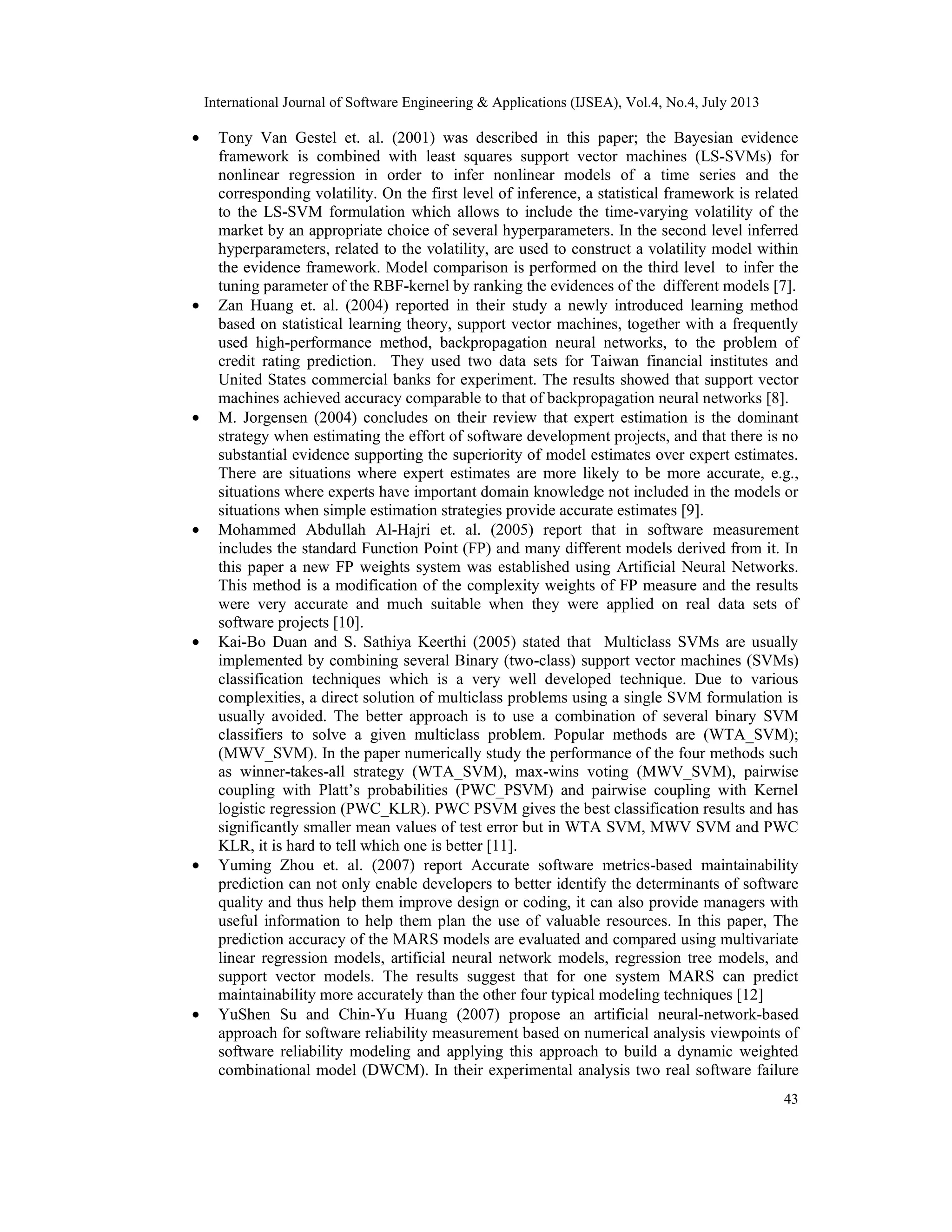International Journal of Software Engineering & Applications (IJSEA), Vol.4, No.4, July 2013 43 • Tony Van Gestel et. al. (2001) was described in this paper; the Bayesian evidence framework is combined with least squares support vector machines (LS-SVMs) for nonlinear regression in order to infer nonlinear models of a time series and the corresponding volatility. On the first level of inference, a statistical framework is related to the LS-SVM formulation which allows to include the time-varying volatility of the market by an appropriate choice of several hyperparameters. In the second level inferred hyperparameters, related to the volatility, are used to construct a volatility model within the evidence framework. Model comparison is performed on the third level to infer the tuning parameter of the RBF-kernel by ranking the evidences of the different models [7]. • Zan Huang et. al. (2004) reported in their study a newly introduced learning method based on statistical learning theory, support vector machines, together with a frequently used high-performance method, backpropagation neural networks, to the problem of credit rating prediction. They used two data sets for Taiwan financial institutes and United States commercial banks for experiment. The results showed that support vector machines achieved accuracy comparable to that of backpropagation neural networks [8]. • M. Jorgensen (2004) concludes on their review that expert estimation is the dominant strategy when estimating the effort of software development projects, and that there is no substantial evidence supporting the superiority of model estimates over expert estimates. There are situations where expert estimates are more likely to be more accurate, e.g., situations where experts have important domain knowledge not included in the models or situations when simple estimation strategies provide accurate estimates [9]. • Mohammed Abdullah Al-Hajri et. al. (2005) report that in software measurement includes the standard Function Point (FP) and many different models derived from it. In this paper a new FP weights system was established using Artificial Neural Networks. This method is a modification of the complexity weights of FP measure and the results were very accurate and much suitable when they were applied on real data sets of software projects [10]. • Kai-Bo Duan and S. Sathiya Keerthi (2005) stated that Multiclass SVMs are usually implemented by combining several Binary (two-class) support vector machines (SVMs) classification techniques which is a very well developed technique. Due to various complexities, a direct solution of multiclass problems using a single SVM formulation is usually avoided. The better approach is to use a combination of several binary SVM classifiers to solve a given multiclass problem. Popular methods are (WTA_SVM); (MWV_SVM). In the paper numerically study the performance of the four methods such as winner-takes-all strategy (WTA_SVM), max-wins voting (MWV_SVM), pairwise coupling with Platt’s probabilities (PWC_PSVM) and pairwise coupling with Kernel logistic regression (PWC_KLR). PWC PSVM gives the best classification results and has significantly smaller mean values of test error but in WTA SVM, MWV SVM and PWC KLR, it is hard to tell which one is better [11]. • Yuming Zhou et. al. (2007) report Accurate software metrics-based maintainability prediction can not only enable developers to better identify the determinants of software quality and thus help them improve design or coding, it can also provide managers with useful information to help them plan the use of valuable resources. In this paper, The prediction accuracy of the MARS models are evaluated and compared using multivariate linear regression models, artificial neural network models, regression tree models, and support vector models. The results suggest that for one system MARS can predict maintainability more accurately than the other four typical modeling techniques [12] • YuShen Su and Chin-Yu Huang (2007) propose an artificial neural-network-based approach for software reliability measurement based on numerical analysis viewpoints of software reliability modeling and applying this approach to build a dynamic weighted combinational model (DWCM). In their experimental analysis two real software failure 