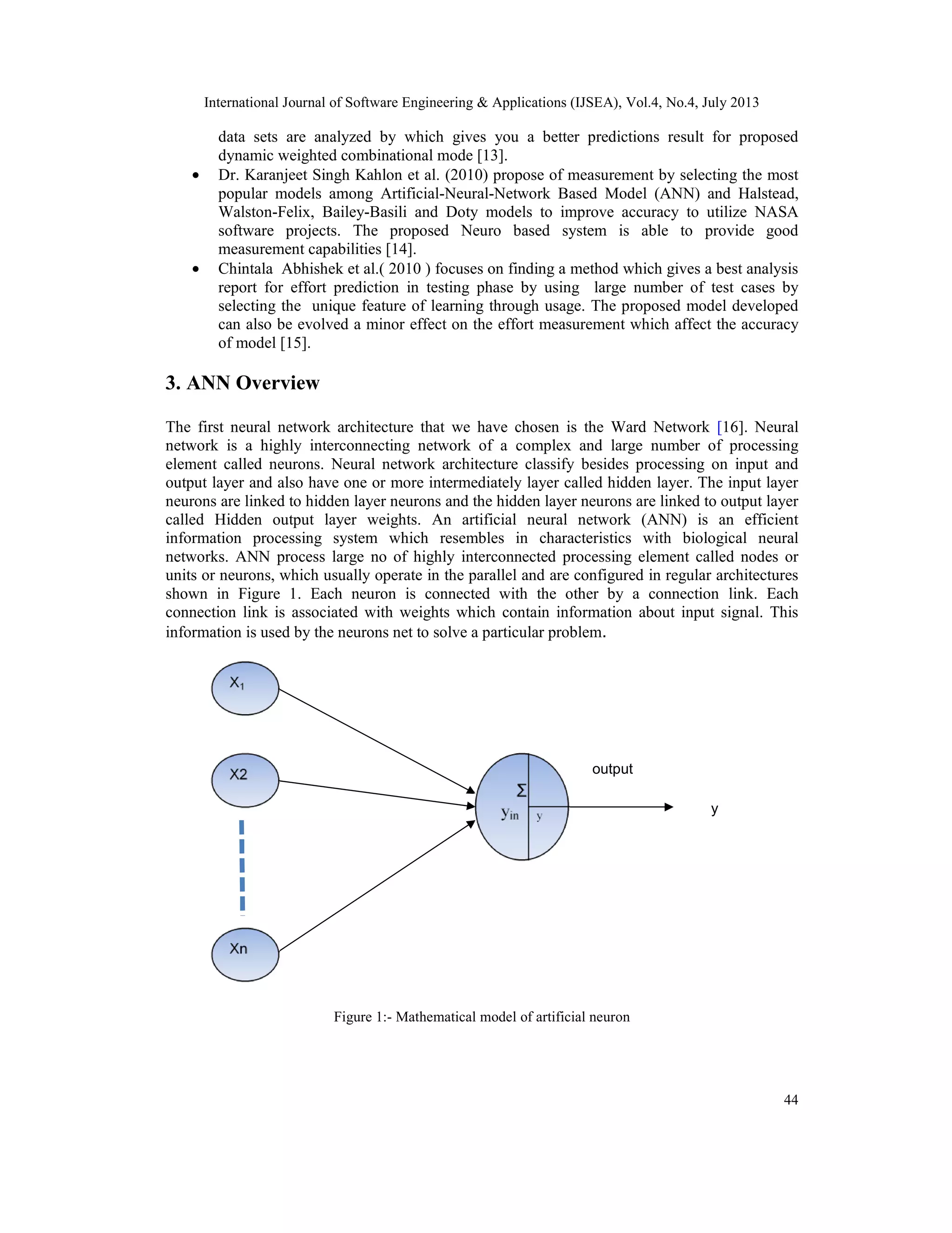 International Journal of Software Engineering & Applications (IJSEA), Vol.4, No.4, July 2013 44 data sets are analyzed by which gives you a better predictions result for proposed dynamic weighted combinational mode [13]. • Dr. Karanjeet Singh Kahlon et al. (2010) propose of measurement by selecting the most popular models among Artificial-Neural-Network Based Model (ANN) and Halstead, Walston-Felix, Bailey-Basili and Doty models to improve accuracy to utilize NASA software projects. The proposed Neuro based system is able to provide good measurement capabilities [14]. • Chintala Abhishek et al.( 2010 ) focuses on finding a method which gives a best analysis report for effort prediction in testing phase by using large number of test cases by selecting the unique feature of learning through usage. The proposed model developed can also be evolved a minor effect on the effort measurement which affect the accuracy of model [15]. 3. ANN Overview The first neural network architecture that we have chosen is the Ward Network [16]. Neural network is a highly interconnecting network of a complex and large number of processing element called neurons. Neural network architecture classify besides processing on input and output layer and also have one or more intermediately layer called hidden layer. The input layer neurons are linked to hidden layer neurons and the hidden layer neurons are linked to output layer called Hidden output layer weights. An artificial neural network (ANN) is an efficient information processing system which resembles in characteristics with biological neural networks. ANN process large no of highly interconnected processing element called nodes or units or neurons, which usually operate in the parallel and are configured in regular architectures shown in Figure 1. Each neuron is connected with the other by a connection link. Each connection link is associated with weights which contain information about input signal. This information is used by the neurons net to solve a particular problem. Figure 1:- Mathematical model of artificial neuron X1 X2 Xn Σ yin y output y 