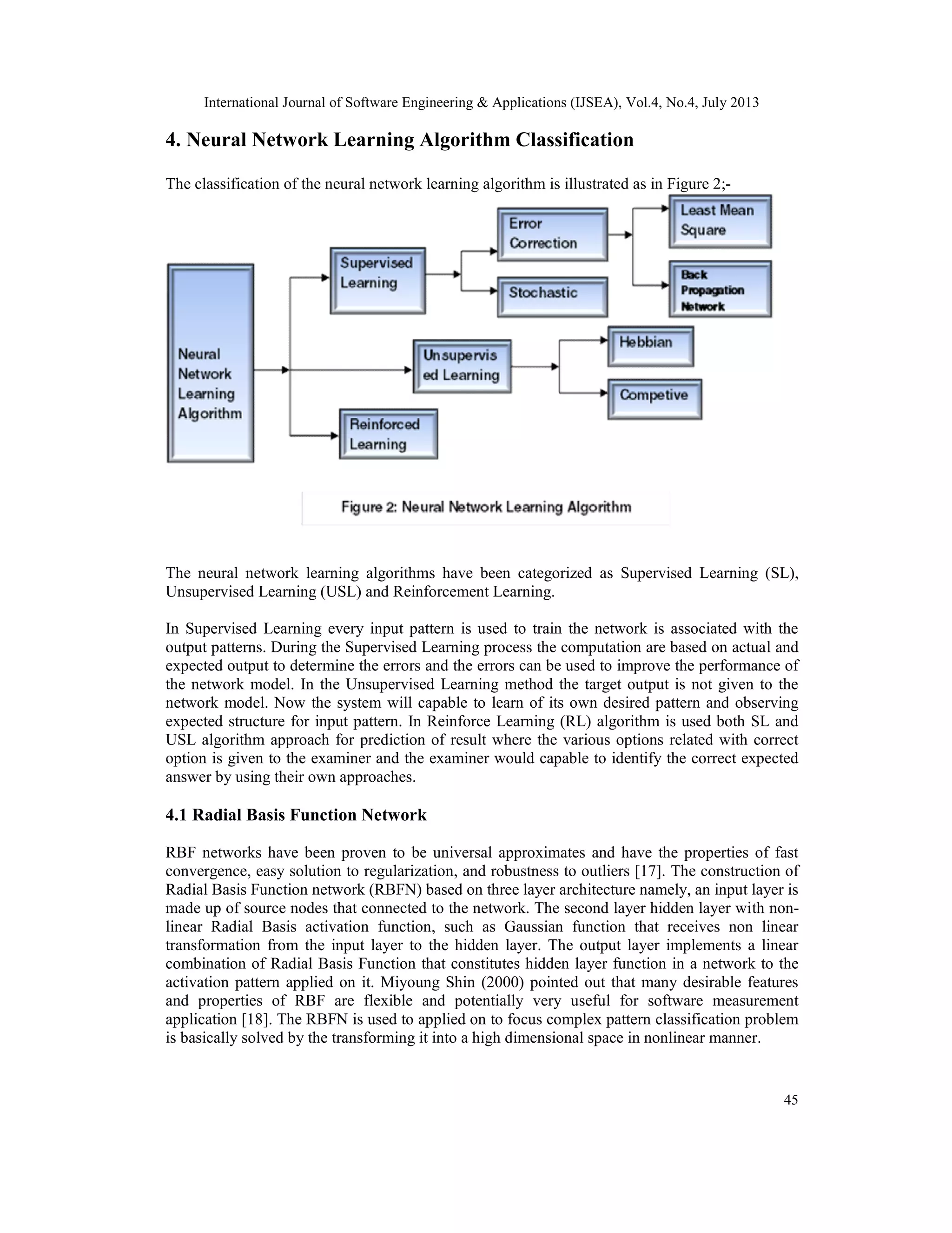 International Journal of Software Engineering & Applications (IJSEA), Vol.4, No.4, July 2013 45 4. Neural Network Learning Algorithm Classification The classification of the neural network learning algorithm is illustrated as in Figure 2;- The neural network learning algorithms have been categorized as Supervised Learning (SL), Unsupervised Learning (USL) and Reinforcement Learning. In Supervised Learning every input pattern is used to train the network is associated with the output patterns. During the Supervised Learning process the computation are based on actual and expected output to determine the errors and the errors can be used to improve the performance of the network model. In the Unsupervised Learning method the target output is not given to the network model. Now the system will capable to learn of its own desired pattern and observing expected structure for input pattern. In Reinforce Learning (RL) algorithm is used both SL and USL algorithm approach for prediction of result where the various options related with correct option is given to the examiner and the examiner would capable to identify the correct expected answer by using their own approaches. 4.1 Radial Basis Function Network RBF networks have been proven to be universal approximates and have the properties of fast convergence, easy solution to regularization, and robustness to outliers [17]. The construction of Radial Basis Function network (RBFN) based on three layer architecture namely, an input layer is made up of source nodes that connected to the network. The second layer hidden layer with non- linear Radial Basis activation function, such as Gaussian function that receives non linear transformation from the input layer to the hidden layer. The output layer implements a linear combination of Radial Basis Function that constitutes hidden layer function in a network to the activation pattern applied on it. Miyoung Shin (2000) pointed out that many desirable features and properties of RBF are flexible and potentially very useful for software measurement application [18]. The RBFN is used to applied on to focus complex pattern classification problem is basically solved by the transforming it into a high dimensional space in nonlinear manner. 