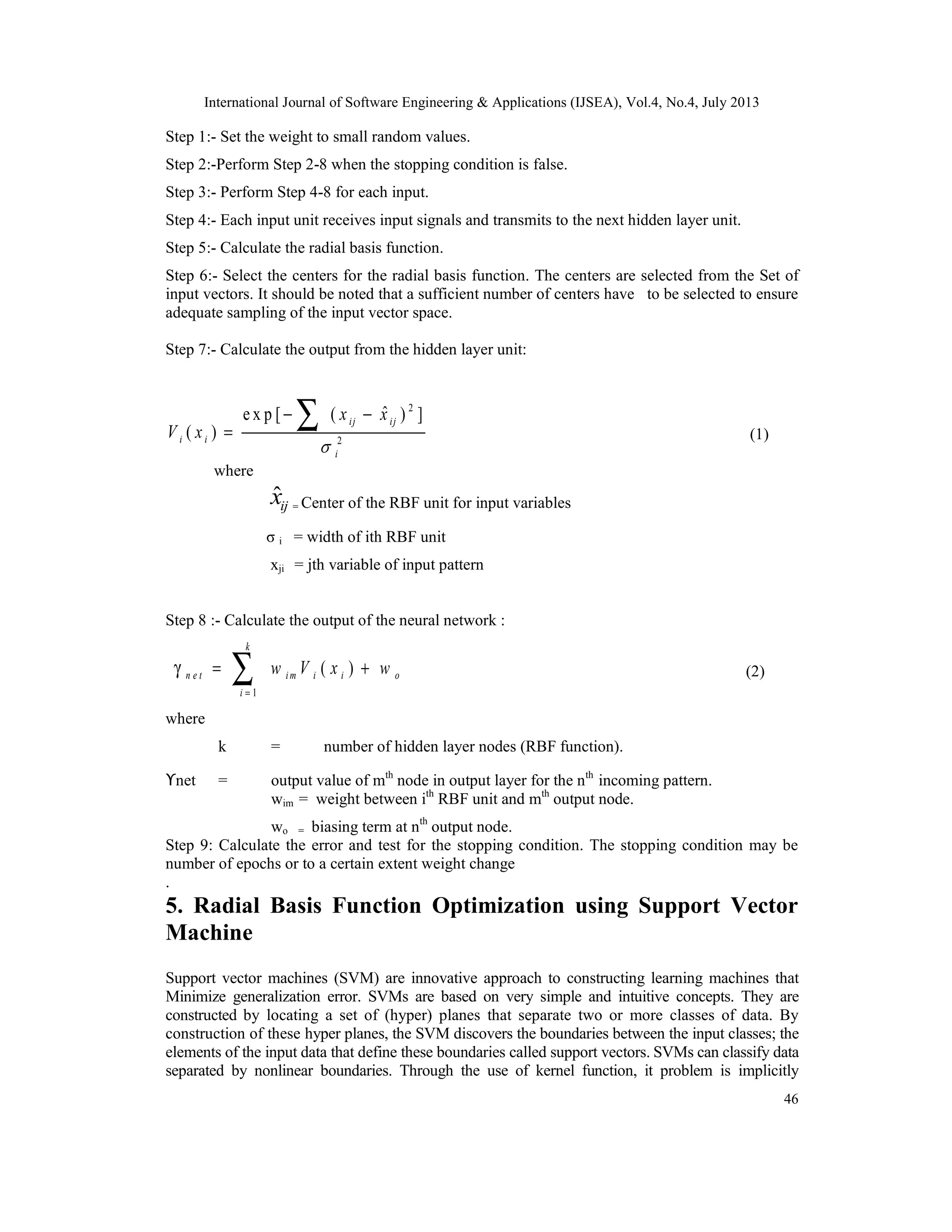 International Journal of Software Engineering & Applications (IJSEA), Vol.4, No.4, July 2013 46 Step 1:- Set the weight to small random values. Step 2:-Perform Step 2-8 when the stopping condition is false. Step 3:- Perform Step 4-8 for each input. Step 4:- Each input unit receives input signals and transmits to the next hidden layer unit. Step 5:- Calculate the radial basis function. Step 6:- Select the centers for the radial basis function. The centers are selected from the Set of input vectors. It should be noted that a sufficient number of centers have to be selected to ensure adequate sampling of the input vector space. Step 7:- Calculate the output from the hidden layer unit: 2 2 ˆe x p [ ( ) ] ( ) ij ij i i i x x V x  − − = ∑ (1) where ˆijx = Center of the RBF unit for input variables σ i = width of ith RBF unit xji = jth variable of input pattern Step 8 :- Calculate the output of the neural network : 1 ( ) k n e t i m i i o i w V x w = γ = +∑ (2) where k = number of hidden layer nodes (RBF function). ϒnet = output value of mth node in output layer for the nth incoming pattern. wim = weight between ith RBF unit and mth output node. wo = biasing term at nth output node. Step 9: Calculate the error and test for the stopping condition. The stopping condition may be number of epochs or to a certain extent weight change . 5. Radial Basis Function Optimization using Support Vector Machine Support vector machines (SVM) are innovative approach to constructing learning machines that Minimize generalization error. SVMs are based on very simple and intuitive concepts. They are constructed by locating a set of (hyper) planes that separate two or more classes of data. By construction of these hyper planes, the SVM discovers the boundaries between the input classes; the elements of the input data that define these boundaries called support vectors. SVMs can classify data separated by nonlinear boundaries. Through the use of kernel function, it problem is implicitly 