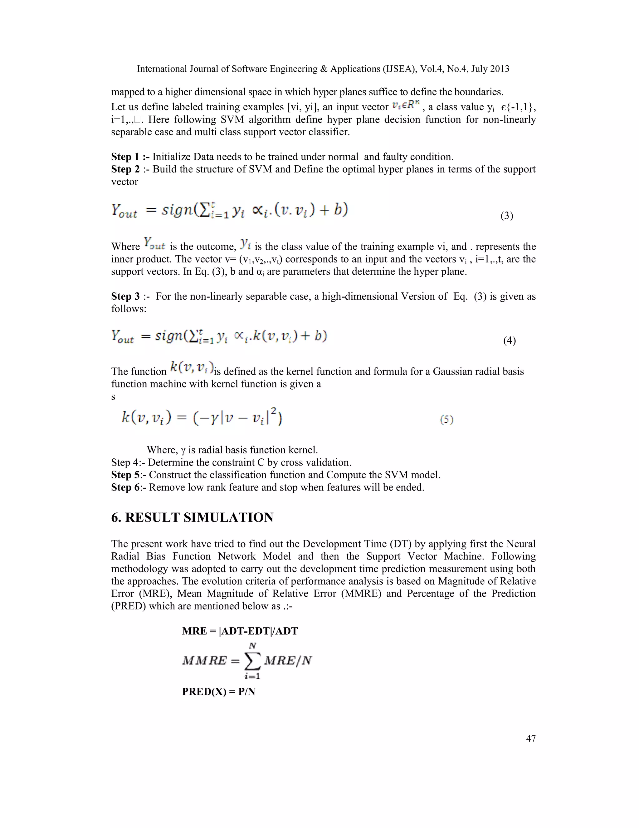 International Journal of Software Engineering & Applications (IJSEA), Vol.4, No.4, July 2013 47 mapped to a higher dimensional space in which hyper planes suffice to define the boundaries. Let us define labeled training examples [vi, yi], an input vector , a class value yi є{-1,1}, i=1,.,ɭ. Here following SVM algorithm define hyper plane decision function for non-linearly separable case and multi class support vector classifier. Step 1 :- Initialize Data needs to be trained under normal and faulty condition. Step 2 :- Build the structure of SVM and Define the optimal hyper planes in terms of the support vector (3) Where is the outcome, is the class value of the training example vi, and . represents the inner product. The vector v= (v1,v2,.,vt) corresponds to an input and the vectors vi , i=1,.,t, are the support vectors. In Eq. (3), b and αi are parameters that determine the hyper plane. Step 3 :- For the non-linearly separable case, a high-dimensional Version of Eq. (3) is given as follows: (4) The function is defined as the kernel function and formula for a Gaussian radial basis function machine with kernel function is given a s Where, γ is radial basis function kernel. Step 4:- Determine the constraint C by cross validation. Step 5:- Construct the classification function and Compute the SVM model. Step 6:- Remove low rank feature and stop when features will be ended. 6. RESULT SIMULATION The present work have tried to find out the Development Time (DT) by applying first the Neural Radial Bias Function Network Model and then the Support Vector Machine. Following methodology was adopted to carry out the development time prediction measurement using both the approaches. The evolution criteria of performance analysis is based on Magnitude of Relative Error (MRE), Mean Magnitude of Relative Error (MMRE) and Percentage of the Prediction (PRED) which are mentioned below as .:- MRE = |ADT-EDT|/ADT PRED(X) = P/N 