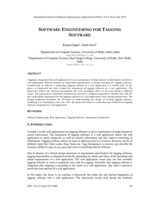 International Journal of Software Engineering & Applications (IJSEA), Vol.4, No.4, July 2013
DOI : 10.5121/ijsea.2013.4406 65
SOFTWARE ENGINEERING FOR TAGGING
SOFTWARE
Karan Gupta1
, Anita Goel2
1
Department of Computer Science, University of Delhi, Delhi, India
guptkaran@gmail.com
2
Department of Computer Science, Dyal Singh College, University of Delhi, New Delhi,
India
agoel@dsc.du.ac.in
ABSTRACT
Tagging is integrated into web application to ease maintenance of large amount of information stored in a
web application. With no mention of requirement specification or design document for tagging software,
academically or otherwise, integrating tagging software in a web application is a tedious task. In this
paper, a framework has been created for integration of tagging software in a web application. The
framework follows the software development life cycle paradigms and is to be used during it different
stages. The requirement component of framework presents a weighted requirement checklist that aids the
user in deciding requirement for the tagging software in a web application, from among popular ones. The
design component facilitates the developer in understanding the design of existing tagging software,
modifying it or developing a new one. Also, the framework helps in verification and validation of tagging
software integrated in a web application.
KEYWORDS
Software Engineering, Web Application, Tagging Software, Integration, Framework
1. INTRODUCTION
In today’s world, web applications use tagging software to aid in maintenance of large amount of
stored information. The integration of tagging software in a web application allows the web
application to easily categorize as well as classify information and also improve searching of
information. Tagging software allows its users to add keywords to a resource. Resource can be of
different types like video, audio, blog, books etc. Tags belonging to a resource can describe the
resource; define its type, its use, pros and cons or something entirely different.
Due to absence of a formal design document or requirement specification for tagging software,
tagging functionality is integrated on-the-fly depending on whims and fancy of the developer and
stated requirements of a web application. The web application owner may use free available
tagging software or write a completely new code for tagging. Generally, free tagging software is
integrated after adapting it according to the needs of a web application. The code is altered to
match the look and feel of a web application.
In this paper, the focus is on creating a framework that helps the user during integration of
tagging software into a web application. The framework would used during the Software
 