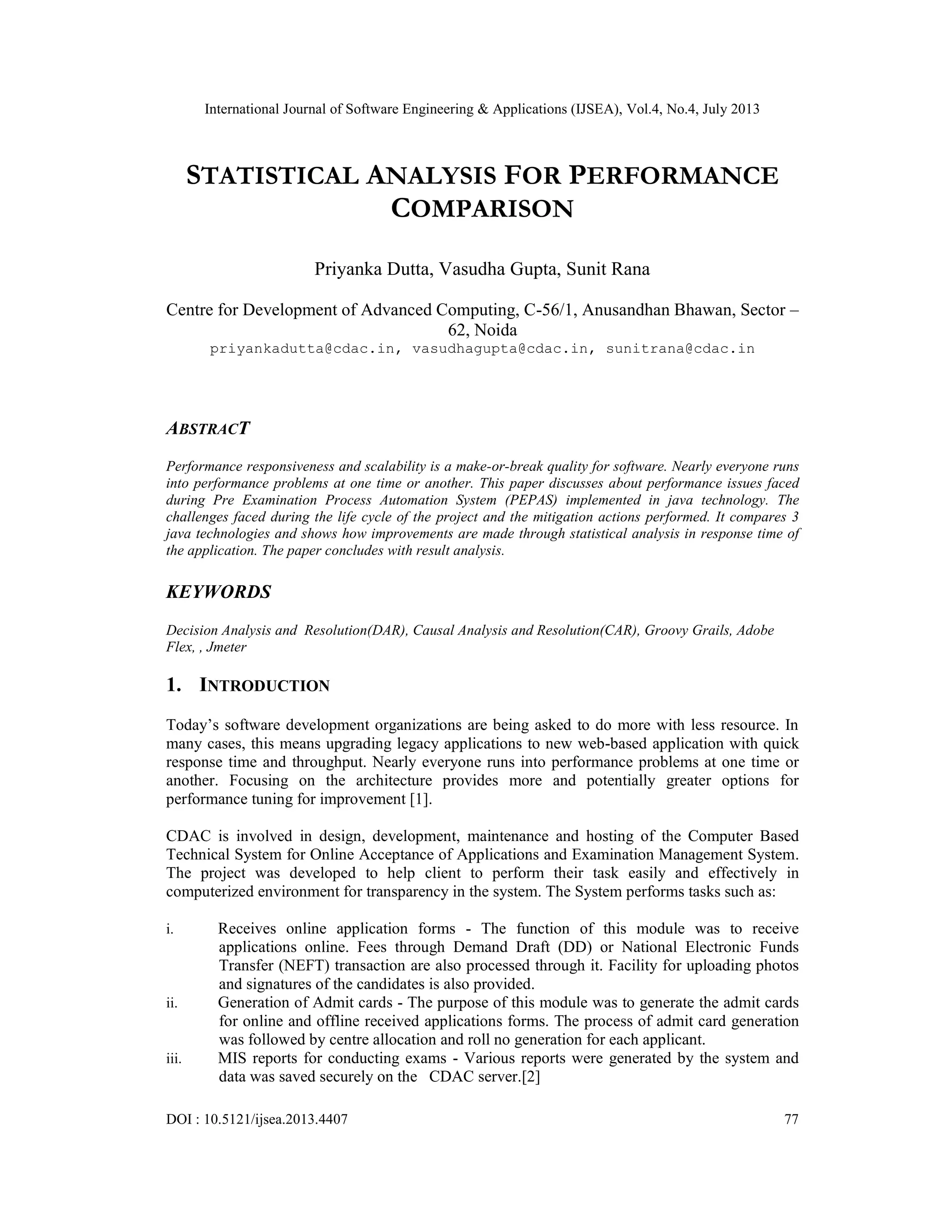 International Journal of Software Engineering & Applications (IJSEA), Vol.4, No.4, July 2013
DOI : 10.5121/ijsea.2013.4407 77
STATISTICAL ANALYSIS FOR PERFORMANCE
COMPARISON
Priyanka Dutta, Vasudha Gupta, Sunit Rana
Centre for Development of Advanced Computing, C-56/1, Anusandhan Bhawan, Sector –
62, Noida
priyankadutta@cdac.in, vasudhagupta@cdac.in, sunitrana@cdac.in
ABSTRACT
Performance responsiveness and scalability is a make-or-break quality for software. Nearly everyone runs
into performance problems at one time or another. This paper discusses about performance issues faced
during Pre Examination Process Automation System (PEPAS) implemented in java technology. The
challenges faced during the life cycle of the project and the mitigation actions performed. It compares 3
java technologies and shows how improvements are made through statistical analysis in response time of
the application. The paper concludes with result analysis.
KEYWORDS
Decision Analysis and Resolution(DAR), Causal Analysis and Resolution(CAR), Groovy Grails, Adobe
Flex, , Jmeter
1. INTRODUCTION
Today’s software development organizations are being asked to do more with less resource. In
many cases, this means upgrading legacy applications to new web-based application with quick
response time and throughput. Nearly everyone runs into performance problems at one time or
another. Focusing on the architecture provides more and potentially greater options for
performance tuning for improvement [1].
CDAC is involved in design, development, maintenance and hosting of the Computer Based
Technical System for Online Acceptance of Applications and Examination Management System.
The project was developed to help client to perform their task easily and effectively in
computerized environment for transparency in the system. The System performs tasks such as:
i. Receives online application forms - The function of this module was to receive
applications online. Fees through Demand Draft (DD) or National Electronic Funds
Transfer (NEFT) transaction are also processed through it. Facility for uploading photos
and signatures of the candidates is also provided.
ii. Generation of Admit cards - The purpose of this module was to generate the admit cards
for online and offline received applications forms. The process of admit card generation
was followed by centre allocation and roll no generation for each applicant.
iii. MIS reports for conducting exams - Various reports were generated by the system and
data was saved securely on the CDAC server.[2]
 