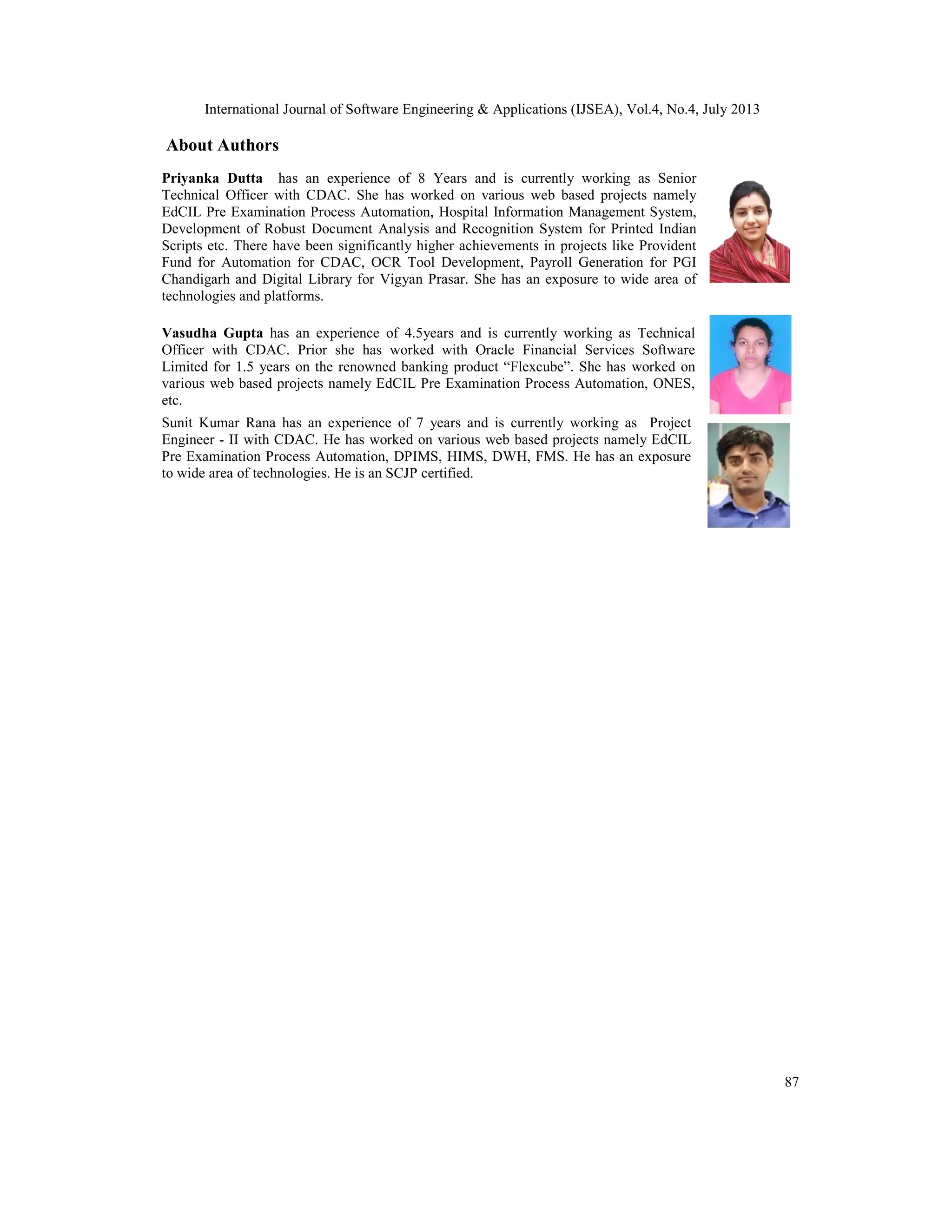 International Journal of Software Engineering & Applications (IJSEA), Vol.4, No.4, July 2013
87
About Authors
Priyanka Dutta has an experience of 8 Years and is currently working as Senior
Technical Officer with CDAC. She has worked on various web based projects namely
EdCIL Pre Examination Process Automation, Hospital Information Management System,
Development of Robust Document Analysis and Recognition System for Printed Indian
Scripts etc. There have been significantly higher achievements in projects like Provident
Fund for Automation for CDAC, OCR Tool Development, Payroll Generation for PGI
Chandigarh and Digital Library for Vigyan Prasar. She has an exposure to wide area of
technologies and platforms.
Vasudha Gupta has an experience of 4.5years and is currently working as Technical
Officer with CDAC. Prior she has worked with Oracle Financial Services Software
Limited for 1.5 years on the renowned banking product “Flexcube”. She has worked on
various web based projects namely EdCIL Pre Examination Process Automation, ONES,
etc.
Sunit Kumar Rana has an experience of 7 years and is currently working as Project
Engineer - II with CDAC. He has worked on various web based projects namely EdCIL
Pre Examination Process Automation, DPIMS, HIMS, DWH, FMS. He has an exposure
to wide area of technologies. He is an SCJP certified.
 