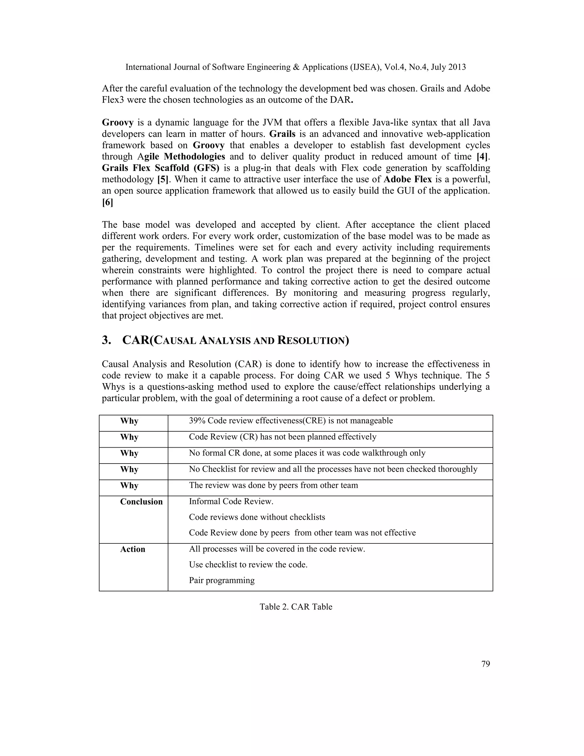 International Journal of Software Engineering & Applications (IJSEA), Vol.4, No.4, July 2013
79
After the careful evaluation of the technology the development bed was chosen. Grails and Adobe
Flex3 were the chosen technologies as an outcome of the DAR.
Groovy is a dynamic language for the JVM that offers a flexible Java-like syntax that all Java
developers can learn in matter of hours. Grails is an advanced and innovative web-application
framework based on Groovy that enables a developer to establish fast development cycles
through Agile Methodologies and to deliver quality product in reduced amount of time [4].
Grails Flex Scaffold (GFS) is a plug-in that deals with Flex code generation by scaffolding
methodology [5]. When it came to attractive user interface the use of Adobe Flex is a powerful,
an open source application framework that allowed us to easily build the GUI of the application.
[6]
The base model was developed and accepted by client. After acceptance the client placed
different work orders. For every work order, customization of the base model was to be made as
per the requirements. Timelines were set for each and every activity including requirements
gathering, development and testing. A work plan was prepared at the beginning of the project
wherein constraints were highlighted. To control the project there is need to compare actual
performance with planned performance and taking corrective action to get the desired outcome
when there are significant differences. By monitoring and measuring progress regularly,
identifying variances from plan, and taking corrective action if required, project control ensures
that project objectives are met.
3. CAR(CAUSAL ANALYSIS AND RESOLUTION)
Causal Analysis and Resolution (CAR) is done to identify how to increase the effectiveness in
code review to make it a capable process. For doing CAR we used 5 Whys technique. The 5
Whys is a questions-asking method used to explore the cause/effect relationships underlying a
particular problem, with the goal of determining a root cause of a defect or problem.
Why 39% Code review effectiveness(CRE) is not manageable
Why Code Review (CR) has not been planned effectively
Why No formal CR done, at some places it was code walkthrough only
Why No Checklist for review and all the processes have not been checked thoroughly
Why The review was done by peers from other team
Conclusion Informal Code Review.
Code reviews done without checklists
Code Review done by peers from other team was not effective
Action All processes will be covered in the code review.
Use checklist to review the code.
Pair programming
Table 2. CAR Table
 