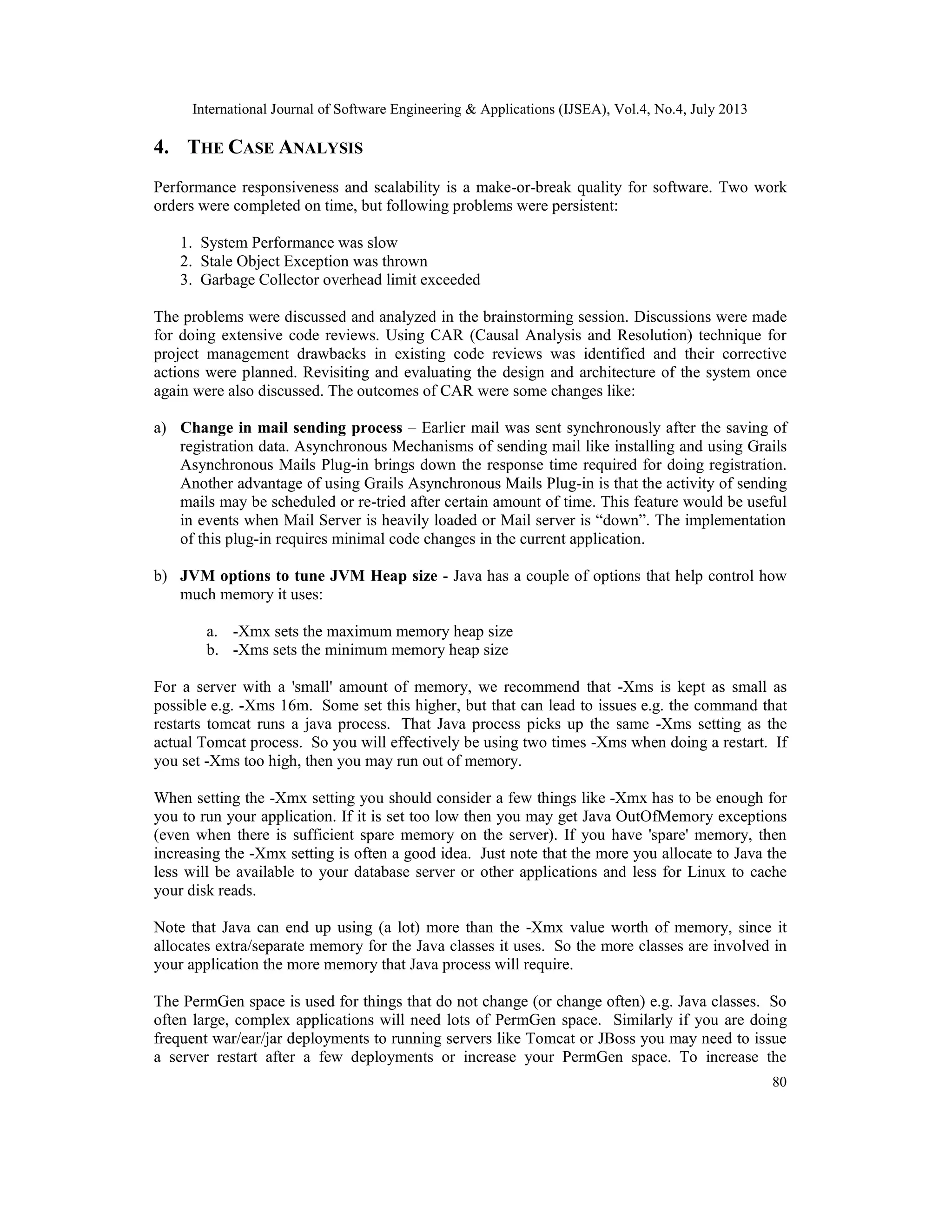 International Journal of Software Engineering & Applications (IJSEA), Vol.4, No.4, July 2013
80
4. THE CASE ANALYSIS
Performance responsiveness and scalability is a make-or-break quality for software. Two work
orders were completed on time, but following problems were persistent:
1. System Performance was slow
2. Stale Object Exception was thrown
3. Garbage Collector overhead limit exceeded
The problems were discussed and analyzed in the brainstorming session. Discussions were made
for doing extensive code reviews. Using CAR (Causal Analysis and Resolution) technique for
project management drawbacks in existing code reviews was identified and their corrective
actions were planned. Revisiting and evaluating the design and architecture of the system once
again were also discussed. The outcomes of CAR were some changes like:
a) Change in mail sending process – Earlier mail was sent synchronously after the saving of
registration data. Asynchronous Mechanisms of sending mail like installing and using Grails
Asynchronous Mails Plug-in brings down the response time required for doing registration.
Another advantage of using Grails Asynchronous Mails Plug-in is that the activity of sending
mails may be scheduled or re-tried after certain amount of time. This feature would be useful
in events when Mail Server is heavily loaded or Mail server is “down”. The implementation
of this plug-in requires minimal code changes in the current application.
b) JVM options to tune JVM Heap size - Java has a couple of options that help control how
much memory it uses:
a. -Xmx sets the maximum memory heap size
b. -Xms sets the minimum memory heap size
For a server with a 'small' amount of memory, we recommend that -Xms is kept as small as
possible e.g. -Xms 16m. Some set this higher, but that can lead to issues e.g. the command that
restarts tomcat runs a java process. That Java process picks up the same -Xms setting as the
actual Tomcat process. So you will effectively be using two times -Xms when doing a restart. If
you set -Xms too high, then you may run out of memory.
When setting the -Xmx setting you should consider a few things like -Xmx has to be enough for
you to run your application. If it is set too low then you may get Java OutOfMemory exceptions
(even when there is sufficient spare memory on the server). If you have 'spare' memory, then
increasing the -Xmx setting is often a good idea. Just note that the more you allocate to Java the
less will be available to your database server or other applications and less for Linux to cache
your disk reads.
Note that Java can end up using (a lot) more than the -Xmx value worth of memory, since it
allocates extra/separate memory for the Java classes it uses. So the more classes are involved in
your application the more memory that Java process will require.
The PermGen space is used for things that do not change (or change often) e.g. Java classes. So
often large, complex applications will need lots of PermGen space. Similarly if you are doing
frequent war/ear/jar deployments to running servers like Tomcat or JBoss you may need to issue
a server restart after a few deployments or increase your PermGen space. To increase the
 