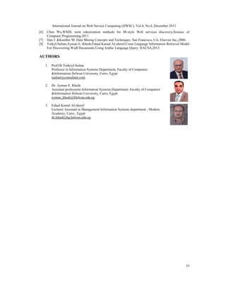 International Journal on Web Service Computing (IJWSC), Vol.4, No.4, December 2013
33
[6] Chen Wu,WSDL term tokenization methods for IR-style Web services discovery,Science of
Computer Programming,2011.
[7] Han J. &Kamber M. Data Mining Concepts and Techniques. San Francisco, CA, Elsevier Inc,,2006.
[8] TorkyI.Sultan,Ayman E. Khedr,Fahad Kamal ALsheref.Cross Language Information Retrieval Model
For Discovering Wsdl Documents Using Arabic Language Query. IJACSA,2013.
AUTHORS
1. Prof.Dr.TorkeyI.Sultan
Professor in Information Systems Department, Faculty of Computers
&Information Helwan University, Cairo, Egypt
tsultan@consultant.com
2. Dr. Ayman E. Khedr
Assistant professorin Information Systems Department, Faculty of Computers
&Information Helwan University, Cairo, Egypt
ayman_khedr@Helwan.edu.eg
3. Fahad Kamal ALsheref
Lecturer Assistant in Management Information Systems department , Modern
Academy, Cairo , Egypt
dr.fahad@hq.helwan.edu.eg
 