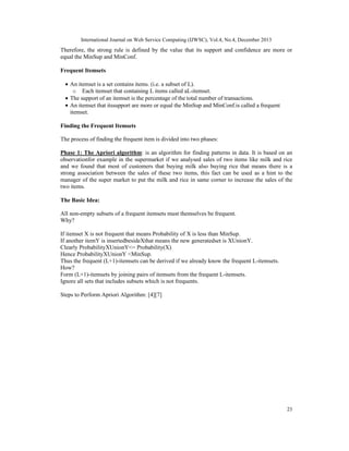International Journal on Web Service Computing (IJWSC), Vol.4, No.4, December 2013
23
Therefore, the strong rule is defined by the value that its support and confidence are more or
equal the MinSup and MinConf.
Frequent Itemsets
• An itemset is a set contains items. (i.e. a subset of L).
o Each itemset that containing L items called aL-itemset.
• The support of an itemset is the percentage of the total number of transactions.
• An itemset that itssupport are more or equal the MinSup and MinConf.is called a frequent
itemset.
Finding the Frequent Itemsets
The process of finding the frequent item is divided into two phases:
Phase 1: The Apriori algorithm: is an algorithm for finding patterns in data. It is based on an
observationfor example in the supermarket if we analysed sales of two items like milk and rice
and we found that most of customers that buying milk also buying rice that means there is a
strong association between the sales of these two items, this fact can be used as a hint to the
manager of the super market to put the milk and rice in same corner to increase the sales of the
two items.
The Basic Idea:
All non-empty subsets of a frequent itemsets must themselves be frequent.
Why?
If itemset X is not frequent that means Probability of X is less than MinSup.
If another itemY is insertedbesideXthat means the new generatedset is XUnionY.
Clearly ProbabilityXUnionY<= Probability(X)
Hence ProbabilityXUnionY <MinSup.
Thus the frequent (L+1)-itemsets can be derived if we already know the frequent L-itemsets.
How?
Form (L+1)-itemsets by joining pairs of itemsets from the frequent L-itemsets.
Ignore all sets that includes subsets which is not frequents.
Steps to Perform Apriori Algorithm: [4][7]
 