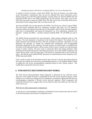 International Journal on Web Service Computing (IJWSC), Vol.4, No.4, December 2013
26
A number of Service Crawlers, which fetch WSDL files from the Internet, can collect these
service descriptions. Alternatively, they can also be collected from some well-known service
datasets such as one of the WS curated catalogue .Crawlers hand over retrieved WSDL files and
associated HTML files to the WSDL Pre-processor for link analysis. This yields a list of new
URLs that may point to some new WSDL files. The URL server such as Pica-Pica Web Service
Description Crawler assigns these URLs to an idle crawler. [6]
All retrieved WSDL files are then passed to the WSDL Term Processor, which (1) parses WSDL
files and extracts important data (e.g., operations, messages, data types, etc.), (2) tokenizes
extracted content into separate terms (the focus of this paper), and (3) carries out other linguistic
tasks such as lemmatization and stop-word elimination, etc. Five tokenization methods (two
baselines – Kokash and MMA – and three statistical methods MDL, TP, and PPM) are used in
(2).
The WSDL Processor generates the ‘term document’, which contains separated words in a flat
structure. The term document is transferred to the Inverted File Indexer. The indexer takes as
inputs tokenized and lemmatized terms with their associated occurrences information in each
document and generates as outputs the compiled data arrangement with pre-aggregated
information optimized for fast searching. The data structure of inverted index is consistent with
the notion of term-document matrix, which consists of term vectors as matrix rows and document
vectors as matrix columns. The term vector is sorted that allows fast lookup operation. After
finishing the document tokenization and indexing processes, the search handler component will
extract the key terms from the query then it will search via extracted terms in the inverted file
index , after that the most matched WSDL documents is returned based on terms frequency in the
WSDL documents [6][8].
Chen’s model is based on the document retrieval and it proved to increase the lookup operation
but it does not contains any web service recommendation process ,so our modified model is based
on adding the web service recommendation component based on user’s history analysis . The
modification is presented on the next section.
4. WEB SERVICE RECOMMENDATION MODEL
The Web Service Recommendation Model Approach Is Illustrated In Fig 3.IR-web service
discovery in the related work part is responsible for the Web service discovery process, which
remains as it is without any changes but our contribution is presented in adding the Web Services
recommendation component to IR-web service discovery approach. These components will
expand the WS discovery to suggest other services based on same users behaviour who chose the
same web service.
Web Service Recommenation Components
A web service’s recommendation component is divided into several sub processes that are shown
in the following figure and each part is explained in Fig 4.
 